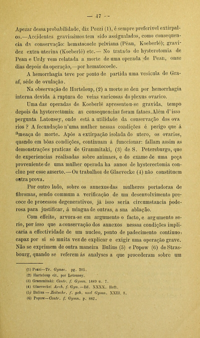 Apezar dessa probabilidade, diz Pozzi (L), é sempre preferível extirpal- os.-—Accidentes gravissimos tem sido assignalados, como consequên- cia da conservação: hematocoele pelviana (Péan, Koeberlé); gravi* dez extra-uterina (Koeberlé) etc.— No tratado de hysterotomia de Pean e Urdy vem relatada a morte de uma operada de Peau, onze dias depois da operação,—por hematocoele. A hemorrhagia teve por ponto de partida uma vesicula de Gra- af, séde de ovulação. Na observação de Horteloup, (2) a morte se deu por hemorrhagia interna devida á ruptura de veias varicosas do plexus ovarico. Uma das operadas de Koeberlé apresentou-se gravida, tempo depois da hysterectòmia: as consequências foram fataes.Além d’isso pergunta Latousey, onde está a utilidade da conservação dos ova rios ? A fecundação 11’uma mulher nessas condições é perigo que á ameaça de morte. Após a extirpação isolada do utero, os ovários, quando em boas condições, continuam á funccionar: faliam assim as demonstrações praticas de Grammitaki, (3) de S. Petersburgo, que de experiencias realisadas sobre animaes, e do exame de uma peça proveniente de uma mulher operada ha annos de hysterectòmia con- clue por esse asserto.—Os trabalhos de Glaevecke (4) não constituem outra prova. Por outro lado, sobre os annexosdas mulheres portadoras de fibromas, sendo commum a verificação de um desenvolvimento pre- coce de processos degenerativos, já isso seria circumstancia pode- rosa para justificar, á mingua de outras, a sua ablação. Com efeito, arvora-se em argumento 0 facto, e argumento se- rio, por isso que a conservação dos annexos nessas condições impli- caria a effectividade de um núcleo, ponto de padecimento continuo ? capaz por si só muita vez de explicar e exigir uma operação grave. Não se exprimem de outra maneira Bulius (5) e Popow (6) de Stras- bourg, quando se referem ás analyses a que procederam sobre um (1) Pozzi—Tr. Gynec. pg. 205. (2) Harteloup cit. por Letousey. (8) Grammitaki: Centr. f. Gymn. 1889 tt. 7. (4) Glaeveckeí Arch. f. Gyn.—Bd. XXXX. I-Ieft. (5) Bulius — Zeitschr. f. geb. und Gymn. XXI11, 3. (6) Popow— Centr. f. Gymn. p. 882 .