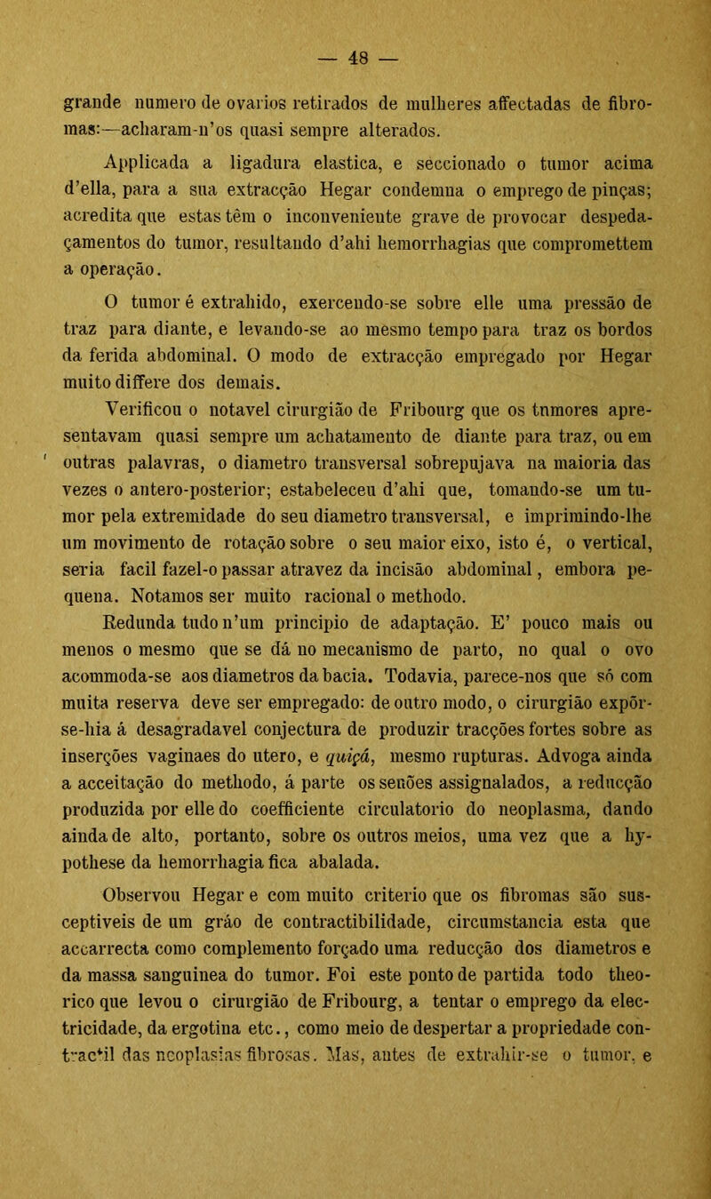 grande numero de ovários retirados de mulheres affectadas de fibro- mas:—acharam-n’os quasi sempre alterados. Applicada a ligadura elastica, e seccionado o tumor acima d’ella, para a sua extracção Hegar condemna o emprego de pinças; acredita que estas têm o inconvenieute grave de provocar despeda- çamentos do tumor, resultando d’ahi liemorrhagias que compromettem a operação. O tumor é extraindo, exercendo-se sobre elle uma pressão de traz para diante, e levando-se ao mesmo tempo para traz os bordos da ferida abdominal. O modo de extracção empregado por Hegar muito differe dos demais. Verificou o notável cirurgião de Fribourg que os tnmores apre- sentavam quasi sempre um achatamento de diante para traz, ou em ' outras palavras, o diâmetro transversal sobrepujava na maioria das vezes o antero-posterior; estabeleceu d’ahi que, tomando-se um tu- mor pela extremidade do seu diâmetro transversal, e imprimindo-lhe um movimeuto de rotação sobre o seu maior eixo, isto é, o vertical, seria íacil fazel-o passar atravez da incisão abdominal, embora pe- quena. Notamos ser muito racional o methodo. Redunda tudo n’um principio de adaptação. E’ pouco mais ou menos o mesmo que se dá no mecanismo de parto, no qual o ovo acommoda-se aos diâmetros da bacia. Todavia, parece-nos que só com muita reserva deve ser empregado: de outro modo, o cirurgião expõr- se-hia á desagradavel conjectura de produzir tracções fortes sobre as inserções vaginaes do utero, e quiçá, mesmo rupturas. Advoga ainda a acceitação do methodo, á parte os senões assignalados, a reducção produzida por elle do coefficiente circulatório do neoplasma, dando ainda de alto, portanto, sobre os outros meios, uma vez que a liy- pothese da hemorrhagia fica abalada. Observou Hegar e com muito critério que os fibromas são sus- ceptíveis de um gráo de contractibilidade, circumstancia esta que accarrecta como complemento forçado uma reducção dos diâmetros e da massa sanguínea do tumor. Foi este ponto de partida todo tlieo- rico que levou o cirurgião de Fribourg, a tentar o emprego da elec- tricidade, da ergotina etc., como meio de despertar a propriedade con- t”actil das neoplasias fibrosas. Mas, antes de extrahir-se o tumor, e