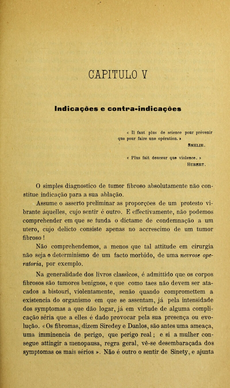 CAPITULO ¥ Indicações e contra-indicações « II faut plus de science pour prévenir que pour faire une opération. » Smelie . « Plus fait douceur que violence. » Hubert . O simples diagnostico de tumor fibroso absolutamente não con- stitue indicação para a sua ablação. Assume o asserto preliminar as proporções de um protesto vi- brante áquelles, cujo sentir é outro. E effectivamente, não podemos comprehender em que se funda o dictame de condemnação a um utero, cujo delicto consiste apenas no accrescimo de um tumor fibroso ! Não comprehendemos, a menos que tal attitude em cirurgia não seja o determinismo de um facto morbido, de uma nevrose ope- ratória., por exemplo. Na generalidade dos livros clássicos, é admittido que os corpos fibrosos são tumores benignos, e que como taes não devem ser ata- cados a bistouri, violentamente, senão quando compromettem a existência do organismo em que se assentam, já pela intensidade dos symptomas a que dão logar, já em virtude de alguma compli- cação séria que a elles é dado provocar pela sua presença ou evo- lução. «Os fibromas, dizem Siredey e Danlos, são antes uma ameaça, uma imminencia de perigo, que perigo real; e si a mulher con- segue attingir a menopausa, regra geral, vê-se desembaraçada dos symptomas os mais sérios ». Não é outro o sentir de Sinety, e ajunta