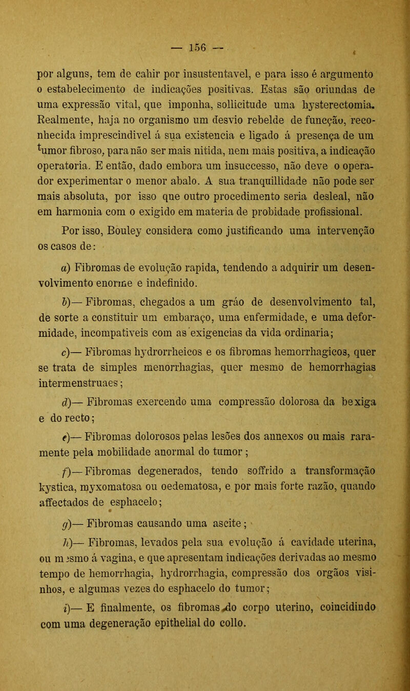 por alguns, tem de cahir por insustentável, e para isso é argumento o estabelecimento de indicações positivas. Estas são oriundas de uma expressão vital, que imponha, sollicitude uma hysterectomia. Realmente, haja no organismo um desvio rebelde de funcção, reco- nhecida imprescindível á sua existência e ligado á presença de um %mor fibroso, para não ser mais nitida, nem mais positiva, a indicação operatória. E então, dado embora um insuccesso, não deve o opera- dor experimentar o menor abalo. A sua tranquillidade não pode ser mais absoluta, por isso qne outro procedimento seria desleal, não em harmonia com o exigido em matéria de probidade profissional. Por isso, Bouley considera como justificando uma intervenção os casos de: a) Fibromas de evolução rapida, tendendo a adquirir um desen- volvimento enorme e indefinido. &)— Fibromas, chegados a um gráo de desenvolvimento tal, de sorte a constituir um embaraço, uma enfermidade, e uma defor- midade, incompatíveis com as exigências da vida ordinaria; c) — Fibromas hydrorrheicos e os fibromas hemorrhagicos, quer se trata de simples menorrhagias, quer mesmo de hemorrhagias intermenstruaes; d) — Fibromas exercendo uma compressão dolorosa da bexiga e do recto; e) — Fibromas dolorosos pelas lesões dos aunexos ou mais rara- mente pela mobilidade anormal do tumor ; f) — Fibromas degenerados, tendo soffrido a transformação kystica, myxomatosa ou oedematosa, e por mais forte razão, quando affectados de esphacelo; g) — Fibromas causando uma ascite; h) — Fibromas, levados pela sua evolução á cavidade uterina, ou m ismo á vagina, e que apresentam indicações derivadas ao mesmo tempo de hemorrhagia, hydrorrhagia, compressão dos orgãos visi- nhos, e algumas vezes do esphacelo do tumor; i) —E finalmente, os fibromas ^do corpo uterino, coincidindo com uma degeneração epithelial do collo.