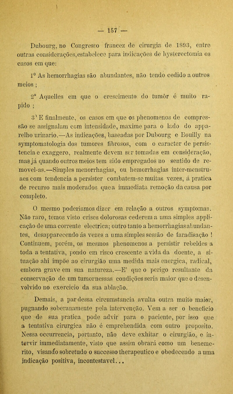 1 — 157 — Dubourg, no Congresso francez de cirurgia de 1893, entre outras considerações.estabelece para indicações de hysterectomia os casos em que: Io As hemorrhagias são abundantes, não tendo cedido a outros meios ; 2o Aquelles em que o crescimento do tumor é muito rá- pido ; o1 E finalmente, os casos em que os phenomenos de compres- são se assignalam com intensidade, maxime para o lado do appa- relho urinário.—As indicações, baseadas por Dubourg e Bouilly na symptomatologia dos tumores fibrosos, com o caracter de persis- tência e exaggero, realmente devem ser tomadas em consideração, mas já quando outros meios tem sido empregados no sentido de re- movel-as.—Simples menorrhagias, ou liemorrhagias inter-menstru- aes com tendencia a persister combatem-se muitas vezes, á pratica de recurso mais moderados que a immediata remoção da causa por completo. O mesmo poderiamos dizer em relação a outros symptomas. Não raro, temos visto crises dolorosas cederem a uma simples appli- cação de uma corrente elecírica; outro tanto a liemorrhagias abundan- tes, desapparecendo ás vezes a uma simples sessão de faradisação ! Continuem, porém, os mesmos phenomenos a persistir rebeldes a toda a tentativa, pondo em risco crescente a vida da doente, a si- tuação ahi impõe ao cirurgião uma medida mais energica, radical, embora grave em sua natureza.—E’ que o perigo resultante da conservação de um tumor nessas condições seria maior que o desen- volvido no exercido da sua ablação. Demais, a par dessa circumstancia avulta outra muito maior, pugnando soberanamente pela intervenção. Vem a ser o beneficio que de sua pratica pode advir para o paciente, por isso que a tentativa cirúrgica não é emprehendida com outro proposito. Nessa occurrencia, portanto, não deve exhitar o cirurgião, e in- tervir immediatamente, visto que assim obrará como um beneme- ritò, visando sobretudo o successo therapeutico e obedecendo a uma indicação positiva, incontestável...