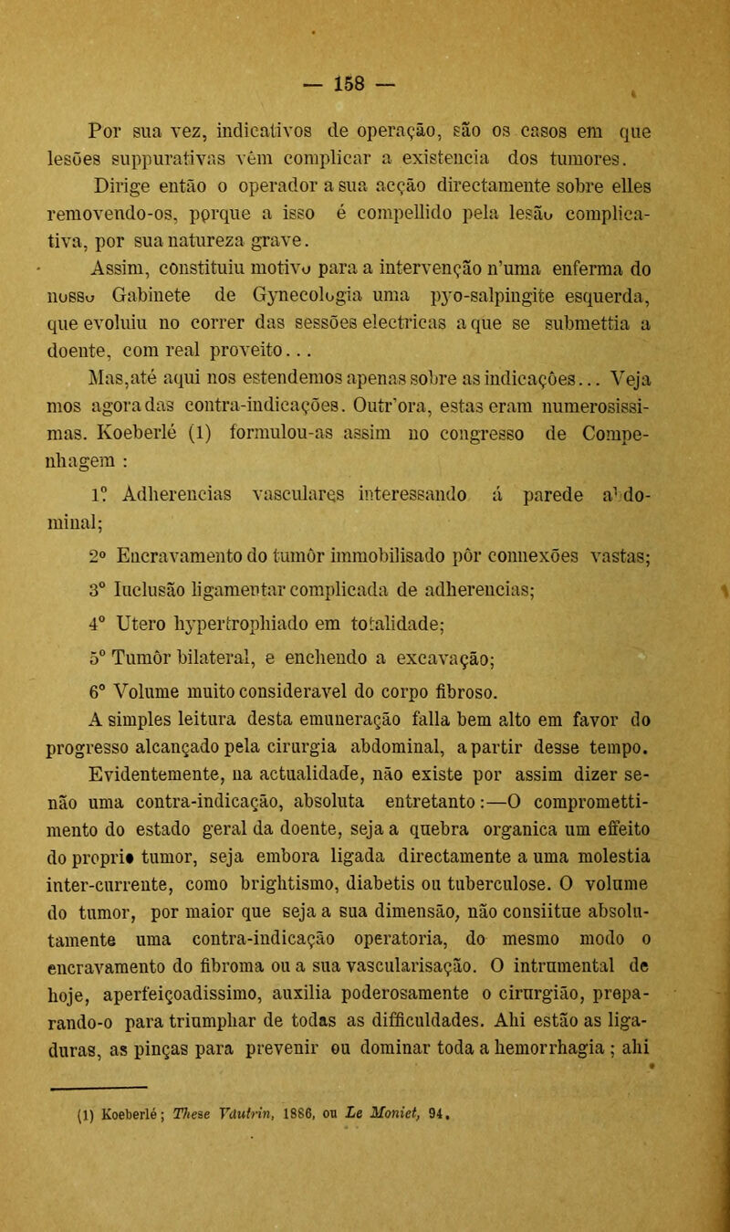 Por sua vez, indicativos de operação, são os casos em que lesões suppurativas vêm complicar a existência dos tumores. Dirige então o operador a sua acção directamente sobre elles removendo-os, pprque a isso é compellido pela lesão complica- tiva, por sua natureza grave. Assim, constituiu motivo para a intervenção n’uma enferma do nossu Gabinete de Gynecologia uma pyo-salpingite esquerda, que evoluiu no correr das sessões eléctricas a que se submettia a doente, com real proveito... Mas,até aqui nos estendemos apenas sobre as indicações... Veja mos agora das contra-indicações. OutPora, estas eram numerosíssi- mas. Koeberlé (1) formulou-as assim no congresso de Compe- nliagem : l? Adherencias vasculares interessando á parede a1 do- minai; 2o Encravamento do tumôr immobilisado pôr connexões vastas; 3o Inclusão ligamentar complicada de adherencias; 4o Utero liypertrophiado em totalidade; 5o Tumôr bilateral, e enchendo a excavação; 6o Volume muito considerável do corpo fibroso. A simples leitura desta enumeração falia bem alto em favor do progresso alcançado pela cirurgia abdominal, a partir desse tempo. Evidentemente, na actualidade, não existe por assim dizer se- não uma contra-indicação, absoluta entretanto :—O comprometti- mento do estado geral da doente, seja a quebra organica um efeito do proprit tumor, seja embora ligada directamente a uma moléstia inter-curreute, como brightismo, diabetis ou tuberculose. O volume do tumor, por maior que seja a sua dimensão, não consiitue absolu- tamente uma contra-indicação operatória, do mesmo modo o encravamento do fibroma ou a sua vascularisação. O intrumental de hoje, aperfeiçoadissimo, auxilia poderosamente o cirurgião, prepa- rando-o para triumphar de todas as difficuldades. Ahi estão as liga- duras, as pinças para prevenir ou dominar toda a hemorrhagia ; ahi (1) Koeberlé; These Vdutrin, 1886, ou Le Moniet, 94,