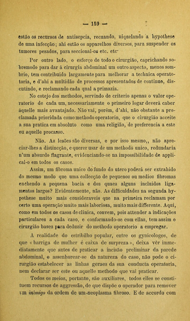 estão os recursos de antisepcia, recuando, niquelando a liypothese de uma infecção; ahi estão os apparelhos diversos, para suspender os tumores pesados, para seccional-os etc. etc- Por outro lado, o esforço de todo o cirurgião, caprichando so- bremodo para dar á cirurgia abdominal um outro aspecto, menos som- brio, tem contribuido largamente para melhorar a technica operato- toria, e d’ahi a multidão de processos apresentados de continuo, dis- cutindo, e reclamando cada qnal a primazia. No cotejo dos methodos, servindo de critério apenas o valor ope- ratorio de cada um, necessariamente o primeiro logar deverá caber áquelle mais avantajado. Não vai, porém, d’ahi, não obstante a pro- clamada prioridada como methodo operatorio, que o cirurgião acceite a sua pratica em absoluto como uma religião, de preferencia a este ou aquelle procasso. Não. As lesões são diversas, e por isso mesmo,, não apre- ciar-lhes a distincção, e querer usar de um methodo unico, redundaria n’um absurdo flagrante, evidenciando-se na impossibilidade de appli- cal-o em todos os casos. Assim, um fibroma unico do fundo do utero poderá ser extrahido do mesmo modo que uma collecção de pequenos ou médios fibromas enchendo a pequena bacia e dos quaes alguns incluidos liga- mentos largos? Evidentemeute, não. As difficuldades na segunda hy- pothese muito mais consideráveis que na primeira reclamam por certo uma operação muito mais laboriosa, muito mais differente. Aqui, como em todos os casos de clinica, convem, pois attender a indicações particulares a cada caso, e conformando-se com ellas, tem assim o cirurgião bases para deduzir do methodo operatorio a empregar. A realidade do estribilho popular, entre os gynicologos, de que «barriga de mulher é caixa de surpreza», deixa ver imme- diatamente que antes de praticar a incisão preliminar da parede abdominal, e assenhorear-se da natureza do caso, não pode o ci- rurgião estabelecer as linhas geraes da sua conducta operatória, nem declarar ser este ou aquelle methodo que vai praticar. Todos os meios, portanto, são auxiliares, todos elles se consti- tuem recursos de aggressão, de que dispõe o operador para remover un inimigo da ordem de um.neoplasma fibroso. E de accordo com