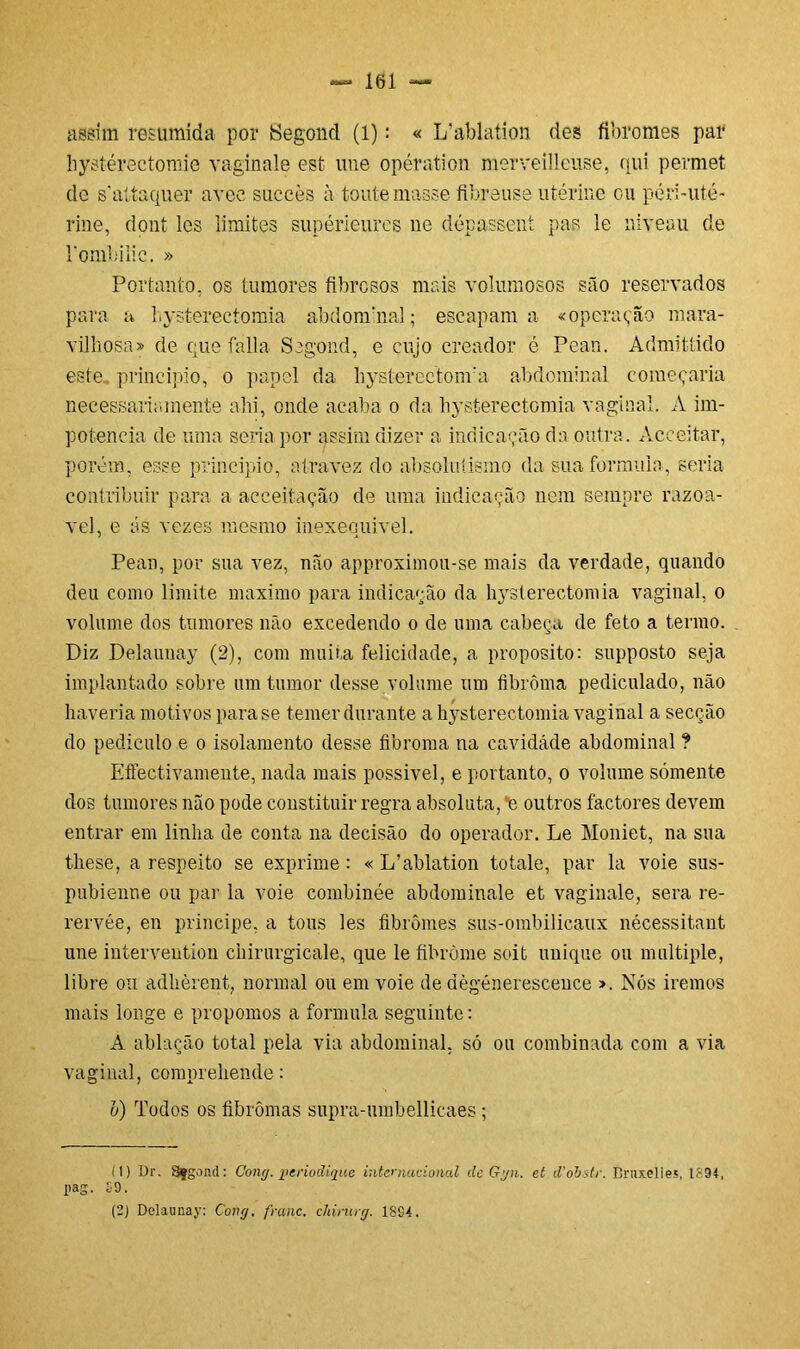 assim resumida por Segond (1): « L’ablation des fibromes par bystérectomie vaginale est une opération merveilleuse, qui permet de sattaquer avee succès à toutemasse flbreuse utérine ou péri-uté- rine, dont les limites supérieures ne dépassent pas le niveau de rombilic. » Portanto, os tumores fibrosos mais volumosos são reservados para a hysterectomia abdonrnal; escapam a «operação mara- vilhosa» de que falia Segond, e cujo creador é Pean. Admittido este principio, o papel da hysterectonva abdominal começaria necessariamente abi, onde acaba o da hysterectomia vaginal. A im- potência de uma seria por assim dizer a indicação da outra. Acceitar, porém, esse principio, atravez do absolutismo da sua formula, seria contribuir para a acceitação de uma indicação nem sempre razoá- vel, e ás vezes mesmo inexequível. Pean, por sua vez, não approximou-se mais da verdade, quando deu como limite máximo para indicação da hysterectomia vaginal, o volume dos tumores não excedendo o de uma cabeça de feto a termo. Diz Delaunay (2), com muita felicidade, a proposito: supposto seja implantado sobre um tumor desse volume um fibrôma pediculado, não haveria motivos para se temer durante a hysterectomia vaginal a secção do pediculo e o isolamento desse fibroma na cavidade abdominal ? Effectivamente, nada mais possível, e portanto, o volume sómente dos tumores não pode constituir regra absoluta, *e outros factores devem entrar em linha de conta na decisão do operador. Le Moniet, na sua these, a respeito se exprime: « L’ablation totale, par la voie sus- pubienne ou par la voie combinée abdominale et vaginale, sera re- rervée, en príncipe, a tous les fibromes sus-ombilicaux nécessitant une intervention chirurgicale, que le fibròme soit unique ou mui tiple, libre ou adhèrent, normal ou em voie de dègéneresceuce ». Nós iremos mais longe e propomos a formula seguinte: A ablação total pela via abdominal, só ou combinada com a via vaginal, compreliende: v) Todos os fibromas supra-umbellicaes; (1) Dr. Sfgond: Cong. perioãiquc internacional ilc Ggn. et iVobstr. Bruxelles, IS9Í, pag. £9. (2) Delaunay: Cong. franc. chintrg. 1894.