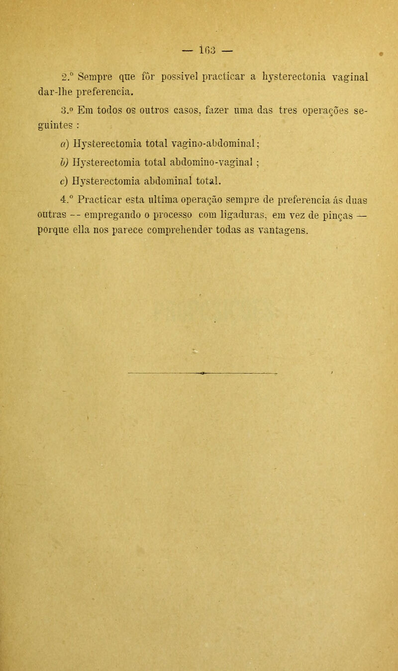— ir,3 2. ° Sempre qne for possível practicar a hysterectonia vaginal dar-lhe preferencia. 3. ° Em todos os outros casos, fazer uma das tres operações se- guintes : a) Hysterectomia total vagino-abdominal; b) Hysterectomia total abdomino-vaginal ; c) Hysterectomia abdominal total. 4. ° Practicar esta ultima operação sempre de preferencia ás duas outras -- empregando o processo com ligaduras, em vez de pinças — porque ella nos parece compreliender todas as vantagens.