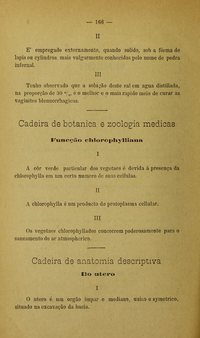 II E’ empregado externamente, quando solido, sob a fôrma de lapis ou cylindros. mais vulgarmente conhecidos pelo nome de pedra infernal. III Tenho observado que a solução deste sal em agua distillada, na proporção de 130 %, é o melhor e o mais rápido meio de curar as vaginites blenuorrhagicas. Cadeira de botanica e zoolopda medicas <—' Funcçâo chloroplijlliaua I A côr verde particular dos vegetaes é devida cá presença da chlorophylla em um certo numero de suas cellulas. II A chlorophylla é um producto do protoplasma cellular. III Os vegetaes chlorophyllados concorrem poderosamente para o saneamento do ar atmospherico. Cadeira de anatomia descriptiva Oo utero I O utero é um orgão impar e mediano, único e sjmietrico, situado na escavação da bacia.