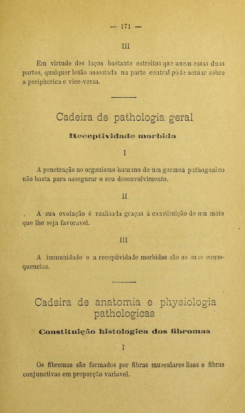 III Em virtude dos laços bastante estreitos qne unem essas duas partes, qualquer lesão assestada na parte central pode aetuar sobre a peripherica e vice-versa. Cadeira de pathologia geral H Ü e c e i > t i v I íl o cl e 111 o 111 a I A penetração no organismo humano de um germen pafcliogenico não basta para assegurar o seu desenvolvimento. II A sua evolução é realisa la graças á constituição de um meio que lhe seja favoravel. III A immunidade e a receptividade mórbidas são as sins conse- quências. Cadeira de anatomia e piiysiologia pathologicas ConstiiwâçSo liisíologíca dos I Os fibromas são formadoã por fibras musculares lisas e fibras conjunctivas em proporção variavel.