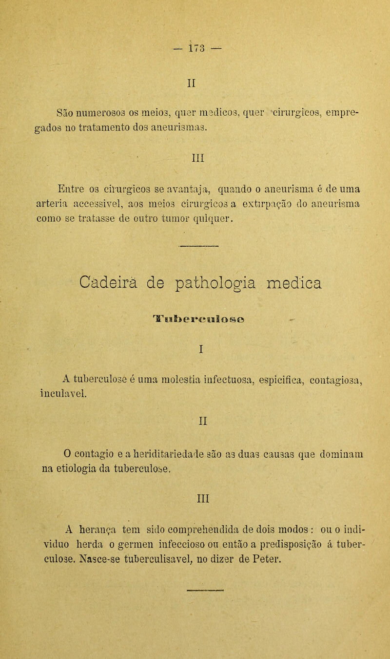 II São numerosos os meio3, quer médicos, quer cirúrgicos, empre- gados no tratamento dos aneurismas. III Entre os cirúrgicos se avantaja, quando o aneurisma é de uma artéria accessivel, aos meios cirurgicoâ a extirpação do aneurisma como se tratasse de outro tumor qulquer. Cadeira de pathologia medica TToSiereiilose I A tuberculose é uma moléstia infectuosa, espicifica, contagiosa, inculavel. II O contagio e a lieriditariedade são as duas causas que dominam na etiologia da tuberculose. III A herança tem sido comprehendida de dois modos : ou o indi- víduo herda o germen infeccioso ou então a predisposição á tuber- culose. Nasce-se fuberculisavel, no dizer de Peter.