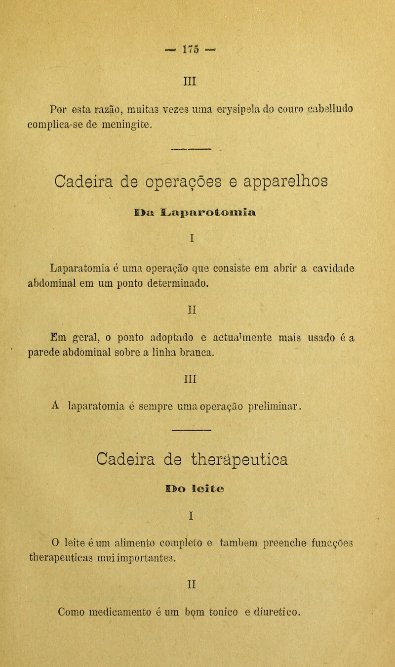 III Por esta razão, muitas veze3 uma erysipela do couro cabelludo complica-se de meningite. Cadeira de operações e apparelhos Oa Laparotomia I Laparatomia é uma operação que consiste em abrir a cavidade abdominal em um ponto determinado. II Em geral, o ponto adoptado e actuaunente mais usado é a parede abdominal sobre a linha branca. III A laparatomia é sempre uma operação preliminar. Cadeira de therãpeutica Do leite I O leite é um alimento completo e também preenche funcções therapeuticas mui importantes. II Como medicamento é um bqm tonico e diurético.
