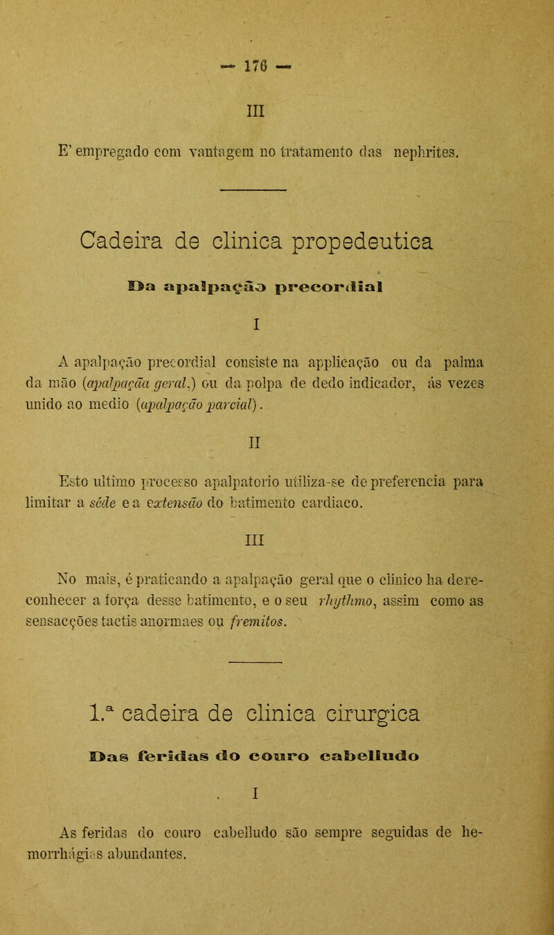 III E’ empregado com vantagem no tratamento das nephrites. Cadeira de clinica propedêutica * — Da apaSpaçào precordial I A a palpação preeordial consiste na applicação ou da palma da mão {apalpaçãa geral.) ou da polpa de dedo indicador, ás vezes unido ao medio (apalpagão parcial). II Esto ultimo processo apalpatorio utiliza-se de preferencia para limitar a sede ea extensão do batimento cardíaco. III No mais, é praticando a apalpação geral que o clinico lia dere- conhecer a torça desse batimento, e o seu rhytJmo, assim como as sensacções tactis anormaes ou frêmitos. l.a cadeira de clinica cirúrgica Das feridas do couro cabelludo I As feridas do couro cabelludo são sempre seguidas de he- morrliágias abimdantes.