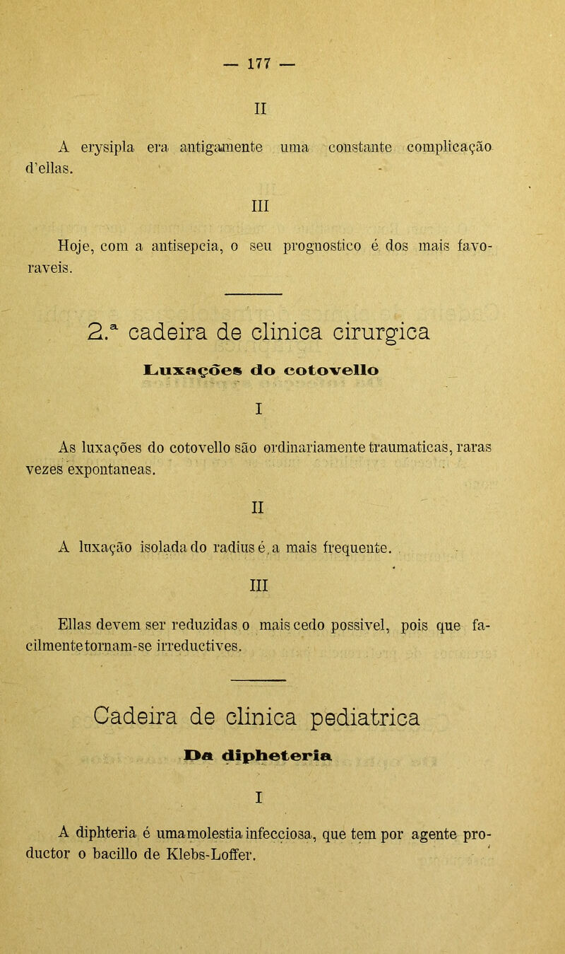 II A erysipla era antigamente uma constante complicação d’ellas. III Hoje, com a antisepcia, o seu prognostico é dos mais favo- ráveis. 2.a cadeira de clinica cirúrgica Luxações cio eotovello I As luxações do eotovello são ordinariamente traumaticas, raras vezes expontâneas. II A luxação isolada do radius é, a mais frequente. . III Elias devem ser reduzidas o mais cedo possível, pois que fa- cilmente tornam-se irreduetives. Cadeira de clinica pediátrica Da dipheteria I A diphteria é umamolestia infecciosa, que tem por agente pro- duetor o bacillo de Klebs-Loffer.