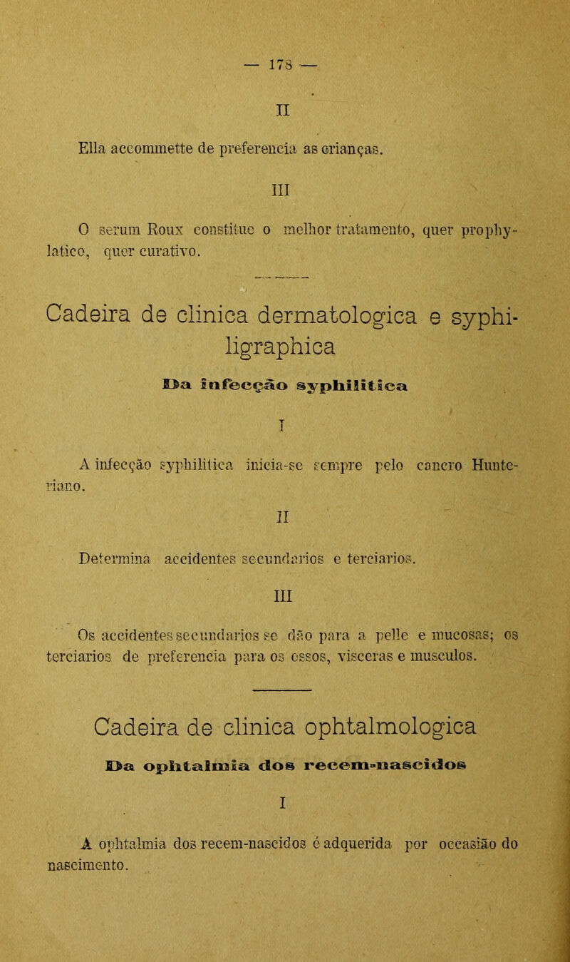 II Eli a accommette de preferencia as crianças. III O seruin Roux constitue o melhor tratamento, quer prophy- latico, quer curativo. Cadeira de clinica dermatológica e syphi- ligraphica infecção sypliiSitlca I A iníecção syphilitiea inicia-se scnipre pelo cancro Hunte- riano. II Determina accidentes secundários e terciários. III Os accidentes secundários se dão para a pelle e mucosas; os terciários de preferencia para os ossos, viseeras e musculos. Cadeira de clinica ophtalmologica Da ophtalmia dos recem»nasci(ios I A ophtalmia dos recem-nascidos éadquerida por occasião do nascimento.