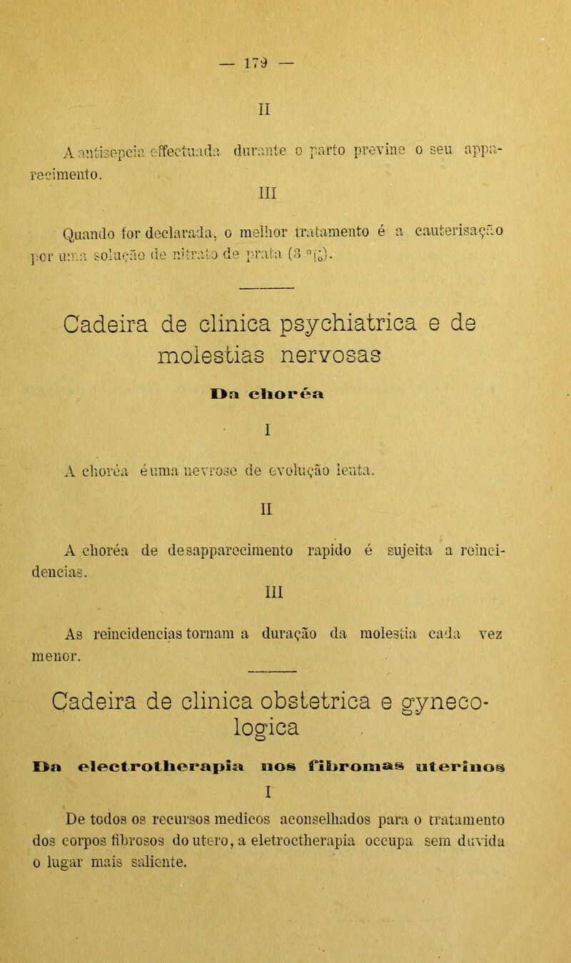 II A antisepcia effeetuada durante o parto previne o seu appa- re ei mento. III Quando for declarada, o melhor tratamento é a cauierisação por uma solução de nitrato de prata (3 °j;). Cadeira de clinica psychiatrica e de moléstias nervosas Da clioréa A choréa éuma nevrose de evolução lenta. II A choréa deneias. de desapparecimento rápido é III sujeita a reinei- As reincidências tornam a duração da moléstia cada vez menor. Cadeira de clinica obstétrica e gyneeo- logica Da electi*otlierapis4 nos fiDromas uterinos I De todos os recursos médicos aconselhados para o tratamento dos corpos fibrosos doutero, a eletroctherapia occupa sem duvida o lugar mais saliente.