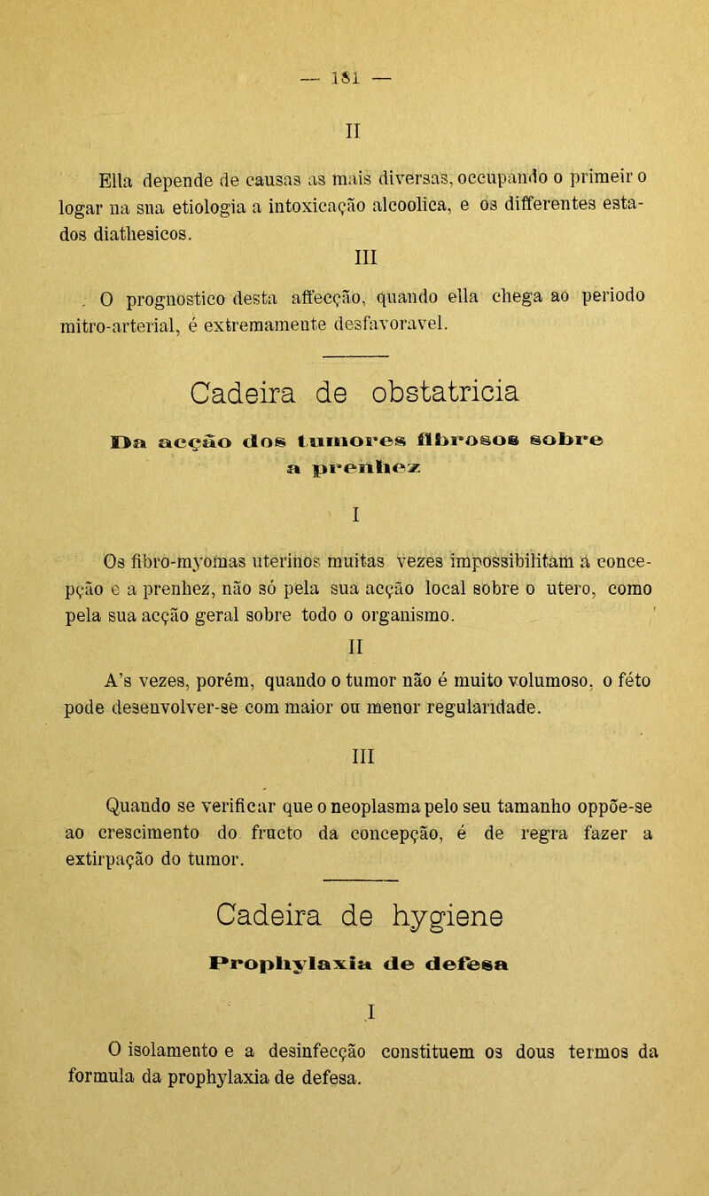II Ella depende de causas as mais diversas, occupando o primeir o logar na sna etiologia a intoxicação alcoolica, e os differentes esta- dos diatliesicos. III O prognostico desta affecção, quando ella chega ao periodo mitro-arterial, é extremamente desfavorável. Cadeira de obstatricia Da acção tios. tumores fibrosos sobre a prenhez I Os fibro-myoffías uterinos muitas vezes impossibilitam a conce- pção e a prenhez, não só pela sua acção local sobre o útero, como pela sua acção geral sobre todo o organismo. II A’s vezes, porém, quando o tumor não é muito volumoso, o féto pode desenvolver-se com maior ou menor regularidade. III Quando se verificar que o neoplasma pelo seu tamanho oppõe-se ao crescimento do fructo da concepção, é de regra fazer a extirpação do tumor. Cadeira de hygiene I*rophyIa\ia tle defesa I O isolamento e a desinfecção constituem os dous termos da formula da prophylaxia de defesa.