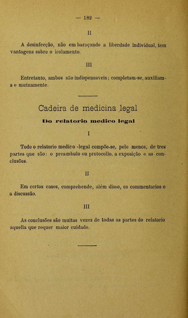 II A desinfecção, não em baraçando a liberdade individual, tem vantagens sobre o isolamento. III Entretanto, ambos são indispensáveis; completam-se, auxiliam- s e mutuamente: Cadeira de medicina legal lio relatorio meilieo legal I Todo o relatorio medico -legal compõe-se, pelo menos, de tres partes que são: o preambulo ou protocollo. a exposição e as con- clusões. II Em certos casos, comprehende, além disso, os commentarios e a discussão. III As conclusões são muitas vezes de todas as partes do relatorio aquella que requer maior cuidado.