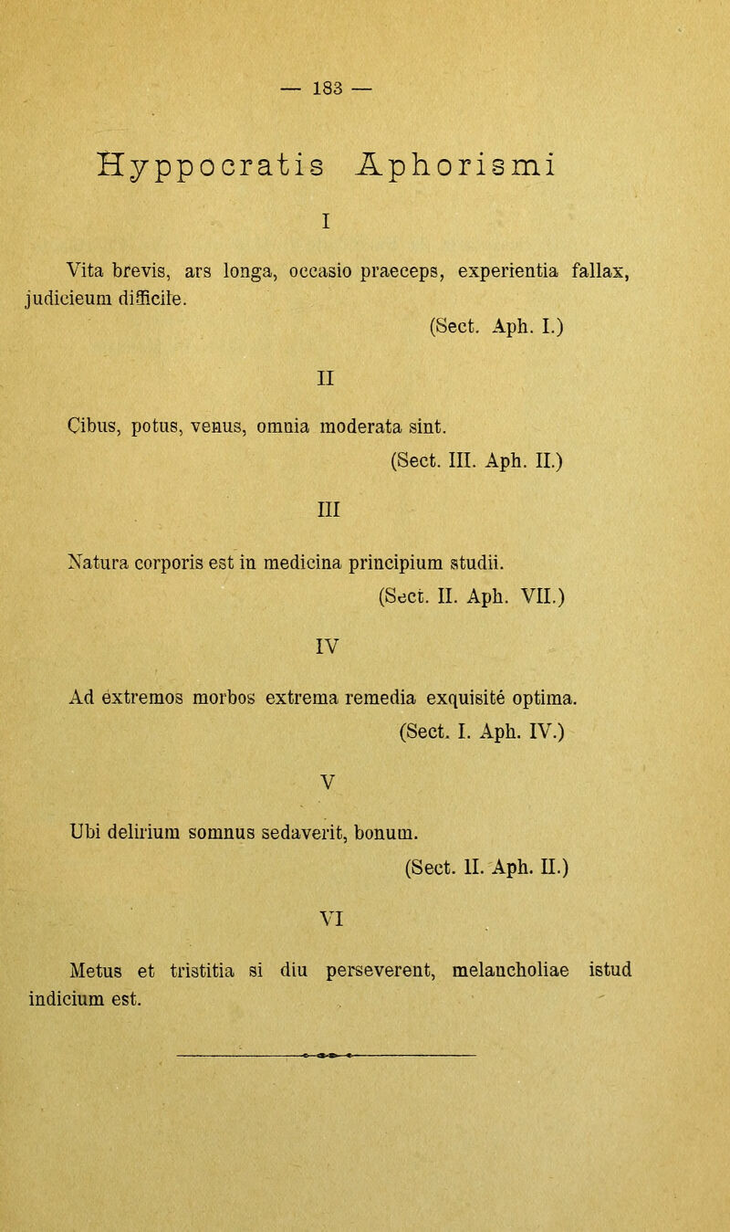 Hyppocratis Aphorismi i Vita brevis, ars longa, occasio praeceps, experientia fallax, judicieum diSRcile. (Sect. Aph. I.) II Çibus, potus, vénus, ornnia raoderata sint. (Sect. III. Aph. II.) III Natura corporis est in medicina principium studii. (Sect. II. Aph. VII.) IV Ad extremos morbos extrema remedia exquisité óptima. (Sect I. Aph. IV.) V Ubi delirium somnus sedaverit, bonum. (Sect. II. Aph. II.) VI Metus et tristitia si diu perseverent, melancholiae istud indicium est.