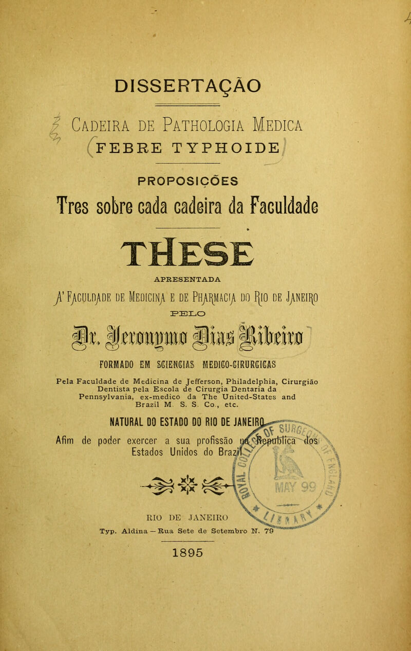 I Cadeira de Pathologia Medica FEBRE T YPH OIDE PROPOSIÇÕES Tres sobre Gada cadeira da Faculdade APRESENTADA /F/culd/de de Medicina e de PH/pcyi do IJio de J/NEiipo IP ZELO FORMADO EM MIEMIAS MEDI60-GIRURGIGAS Pela Faculdade de Medicina de Jefferson, Philadelphia, Cirurgião Dentista pela Escola de Cirurgia Dentaria da Pennsylvania, ex-medico da The United-States and Brazil M. S. S. Co., etc. Afim de NATURAL DO ESTADO DO RIO DE JANEI poder exercer a sua profissão Estados Unidos do Bra RIO DE JANiSIRO Typ. Aldina — Rua Sete de Setemhro N. 1895