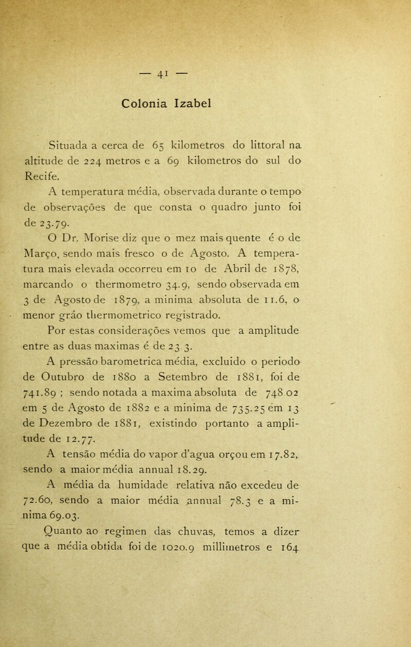 Colonia Izabel Situada a cerca de 65 kilometros do littoral na altitude de 224 metros e a 69 kilometros do sul do Recife. A temperatura média, observada durante o tempo de observações de que consta o quadro junto foi de 23.79. O Dr. Morise diz que o mez mais quente é o de Março, sendo mais fresco o de Agosto. A tempera- tura mais elevada occorreu em 10 de Abril de 1878, marcando o thermometro 34.9, sendo observada em 3 de Agosto de 1879, a minima absoluta de 11.6, o menor gráo thermometrico registrado. Por estas considerações vemos que a amplitude entre as duas maximas é de 23.3. A pressão barométrica média, excluido o periodo de Outubro de 1880 a Setembro de 1881, foi de 741.89; sendo notada a maxima absoluta de 748 02 em 5 de Agosto de 1882 e a minima de 735.25 ém 13 de Dezembro de 1881, existindo portanto a ampli- tude de 12.77. A tensão média do vapor d’agua orçou em 17.82, sendo a maior média annual 18.29. A média da humidade relativa não excedeu de 72.60, sendo a maior média annual 78.3 e a mi- nima 69.03. Quanto ao regimen das chuvas, temos a dizer que a média obtida foi de 1020.9 millimetros e 164