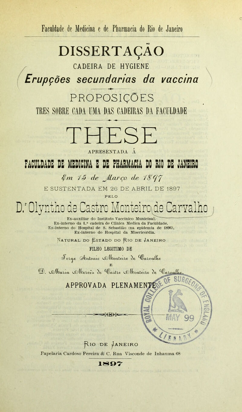 DISSERTAÇÃO CADEIRA DE HYGIENE Erupções secundarias da vaccina PROPOSIÇÕES TRES SORRE CADA UMA DAS CADEIRAS DA FACULDADE THESE APRESENTADA Á FAOOLDADE DE MEDICINA E DE PHARMACIA DC RIO DE JANEIRO 13 de jl/LcuLco de 18' (fj E SUSTENTADA EM 26 DE ABRIL DE 1897 PELO D.r Olyntho ds Castro Monteiro do Carvalho Ex-auxiiiar do Instituto Vaccinieo Municioal. ' — Ex-interno da 1.* cadeira de Clinica Medica da Faculdade. Ex-interno do Hospital de S. Sebastião (na epidemia de 1896). Ex-interno do Hospital da Misericórdia. Natural do ^stado do j-lio de Janeiro FILHO LEGITIMO DE $Q/IduLoillc LfoílcnuteiVo Se ^OaUHiTtto <ob. Unífe-aVui, ^CittceVcL he ^oa-otto LCuíCcurteitc he APPROVADA JR.IO DE JANEIRO Papelaria Cardoso Pereira & C. Rua Visconde de Inhaúma 68 1897