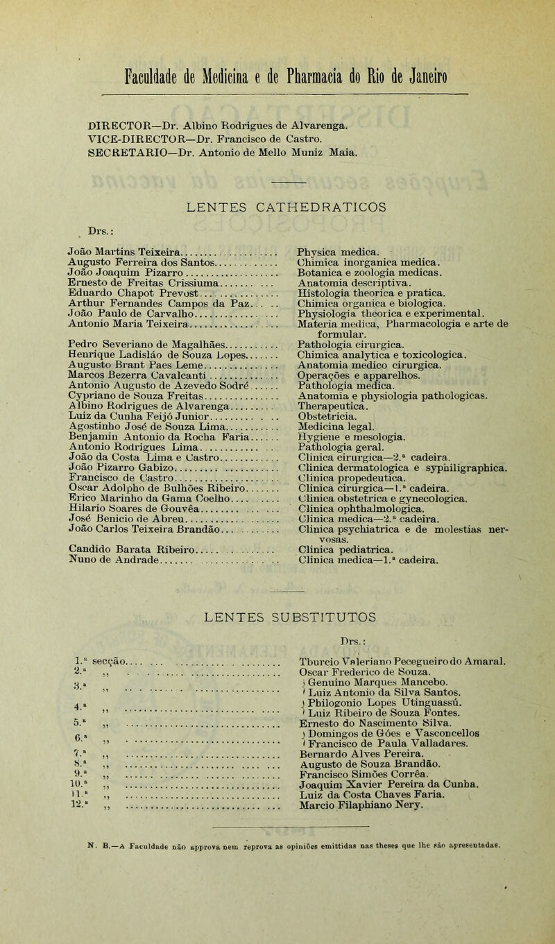 DIRECTOR—Dr. Albino Rodrigues de Alvarenga. VICE-DIRECTOR—Dr. Francisco de Castro. SECRETARIO—Dr. Antonio de Mello Muniz Maia. LENTES CATHEDRÁTICOS Drs.: João Martins Teixeira Augusto Ferreira dos Santos João Joaquim Pizarro Ernesto de Freitas Crissiuma Eduardo Chapot Prevost Arthur Fernandes Campos da Paz João Paulo de Carvalho Antonio Maria Teixeira Pedro Severiano de Magalhães Henrique Ladisláo de Souza Lopes Augusto Brant Paes Leme Marcos Bezerra Cavalcanti Antonio Augusto de Azevedo Sodré Cypriano de Souza Freitas Albino Rodrigues de Alvarenga Luiz da Cunha Feijó Junior Agostinho José de Souza Lima Benjamin Antonio da Rocha Faria Antonio Rodrigues Lima. João da Costa Lima e Castro João Pizari-o Gabizo Francisco de Castro Oscar Adolpho de Bulhões Ribeiro Erico Marinho da Gama Coelho Hilário Soares de Gouvêa José Benicio de Abreu João Carlos Teixeira Brandão Cândido Barata Ribeiro Nuno de Andrade Physica medica. Chimica inorgânica medica . Botanica e zoologia medicas. Anatomia descriptiva. Histologia theorica e pratica. Chimica organica e biologica. Physiologia theorica e experimental. Matéria medica, Pharmacologia e arte de formular. Pathologia cirúrgica. Chimica analytica e toxicologica. Anatomia medico cirúrgica. Operações e apparelhos. Pathologia medica. Anatomia e physiologia pathologicas. Therapeutica. Obstetrícia. Medicina legal. Hygiene e roesologia. Pathologia geral. Clinica cirúrgica—2.“ cadeira. Clinica dermatológica e syphiligraphica. Clinica propedêutica. Clinica cirúrgica— 1.* cadeira. Clinica obstétrica e gynecologica. Clinica ophthalmologica. Clinica medica—2.a cadeira. Clinica psychiatrica e de moléstias ner- vosas. Clinica pediátrica. Clinica medica—1.* cadeira. LENTES SUBSTITUTOS 1.» a.« secção 8.» „ 4. * 5. “ 6. * 7. * 8. * 9.“ 10.* 11.* 12.* Drs.: Tburçio Vnleriano Pecegueirodo Amaral. Oscar Frederico de Souza. 3 Genuino Marques Mancebo. 1 Luiz Antonio da Silva Santos. I Pbilogonio Lopes Utinguassú. 1 Luiz Ribeiro de Souza Fontes. Ernesto do Nascimento Silva. 3 Domingos de Góes e Vasconcellos i Francisco de Paula Valladares. Bernardo Alves Pereira. Augusto de Souza Brandão. Francisco Simões Corrêa. Joaquim Xavier Pereira da Cunha. Luiz da Costa Chaves Faria. Mareio Filaphiano Nery. N. B,—A Faculdade não approva nem reprova as opiniões emittidns nas theses que lhe são apresentndas.