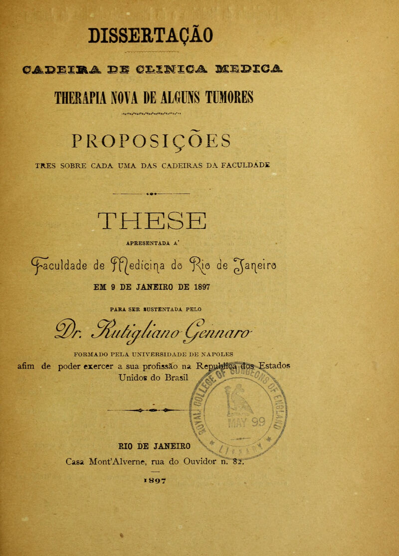 DISSERTAÇÃO THERAPIA NOVA DE ALGUNS TUMORES PROPOSIÇÕES TRES SOBRE CADA UMA DAS CADEIRAS DA FACULDADE THESE APRESENTADA A’ ^^culdade de f|^edícir|a do ^o de ^ar|eiro EM 9 DE JANEIRO DE 1897 PARA SER «OSTENTADA PELO uf/aiicmcr L/m/iarcr FORMADO PELA UNIVERSIDADE DE NÁPOLES afim de poder exercer a sua profissão na Repjdftt^^ díJS Estados Unidos do Brasil & f s p! :ívj RIO DE JANEIRO V' Casa MonPAlverne, rua do Ouvidor n. 82. »807