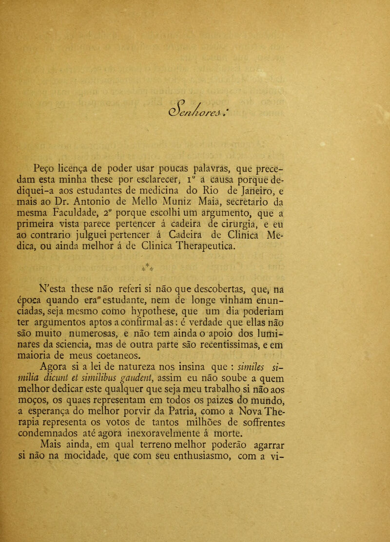 'e/t/ioreJ'. Peço licença de poder usar poucas palavras, que prece- dam esta minha these por esclarecer, i a causa porque de- diquei-a aos estudantes de medicina do Rio de Janeiro, e mais ao Dr. Antonio de Mello Muniz Maia, secretario da mesma Faculdade, 2 porque escolhi um argumento, que a primeira vista parece pertencer á cadeira de cirurgia, e eu ao contrario julguei pertencer á Cadeira de Clinica Me- dica, ou ainda melhor á de Clinica Therapeutica. * íH N^esta these não referi si não que descobertas, que, na época quando era*estudante, nem de longe vinham enun- ciadas, seja mesmo como hypothese, que um dia poderiam ter argumentos aptos a confirmal-as; é verdade que ellas nào são muito numerosas, e não tem ainda o apoio dos lumi- nares da sciencia, mas de outra parte são recentissimas, e em maioria de meus coetâneos. Agora si a lei de natureza nos insina que : simiks si- milia dicunt et similibus gaiident, assim eu não soube a quem melhor dedicar este qualquer que seja meu trabalho si não aos moços, os quaes representam em todos os paizes do mundo, a esperança do melhor porvir da Patria, como a Nova The- rapia representa os votos de tantos milhões de soífrentes condemnados até agora inexoravelmente á morte. Mais ainda, em qual terreno melhor poderão agarrar si não na mocidade, que com seu enthusiasmo, com a vi-