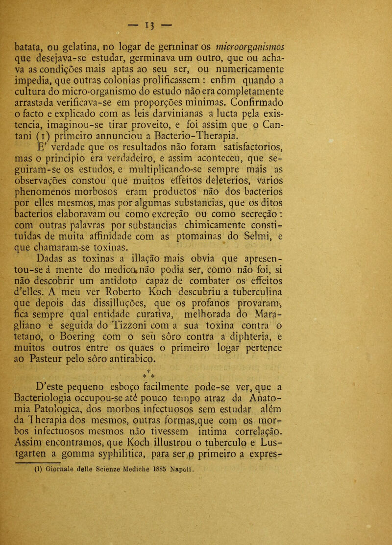 batata, ou gelatina, no logar de germinar os microorganismos que desejava-se estudar, germinava um outro, que ou acha- va as condições mais aptas ao seu ser, ou numericamente impedia, que outras colonias prolificassem : enfim quando a cultura do micro-organismo do estudo não era completamente arrastada verificava-se em proporções minimas. Confirmado o facto e explicado com as leis darvinianas a lucta pela exis- tência, imaginou-se tirar proveito, e foi assim que o Can- tani (i) primeiro annunciou a Bacterio-Therapia. E' verdade que os resultados não foram satisfactorios, mas o principio era verdadeiro, e assim aconteceu, que se- guiram-se os estudos, e multiplicando-se sempre mais as observações constou que muitos eíFeitos deleterios, vários phenomenos morbosos eram productos não dos bacterios por elles mesmos, mas por algumas substancias, que os ditos bacterios elaboravam ou como excreção ou como secreção : com outras palavras por substancias chimicamente consti- tuidas de muita aífinidade com as ptomainas do Selmi, e que chamaram-se toxinas. Dadas as toxinas a illação mais obvia que apresen- tou-se á mente do medica não podia ser, como não foi, si não descobrir um antidoto capaz de combater os eíTeitos d^elles. A meu ver Roberto Koch descubriu a tuberculina que depois das dissilluções, que os profanos provaram>, fica sempre qual entidade curativa, melhorada do Mara- gliano e seguida do Tizzoni com a sua toxina contra o tétano, o Boering com o seii sôro contra a diphteria, e muitos outros entre os quaes o primeiro logar pertence ao Pasteur pelo sôro antirabico. * * * D’este pequeno esboço facilmente pode-se ver, que a Bacteriologia occupou-se atè pouco tempo atraz da Anato- mia Patológica, dos morbos infectuosos sem estudar além da 1 herapia dos mesmos, outras formas,que com os mor- bos infectuosos mesmos não tivessem intima correlação. Assim encontramos, que Koch illustrou o tubérculo e Lus- tgarten a gomma syphilitica, para ser p primeiro a expres- (1) Giornale delle Scienze Mediche 1885 Napoli.