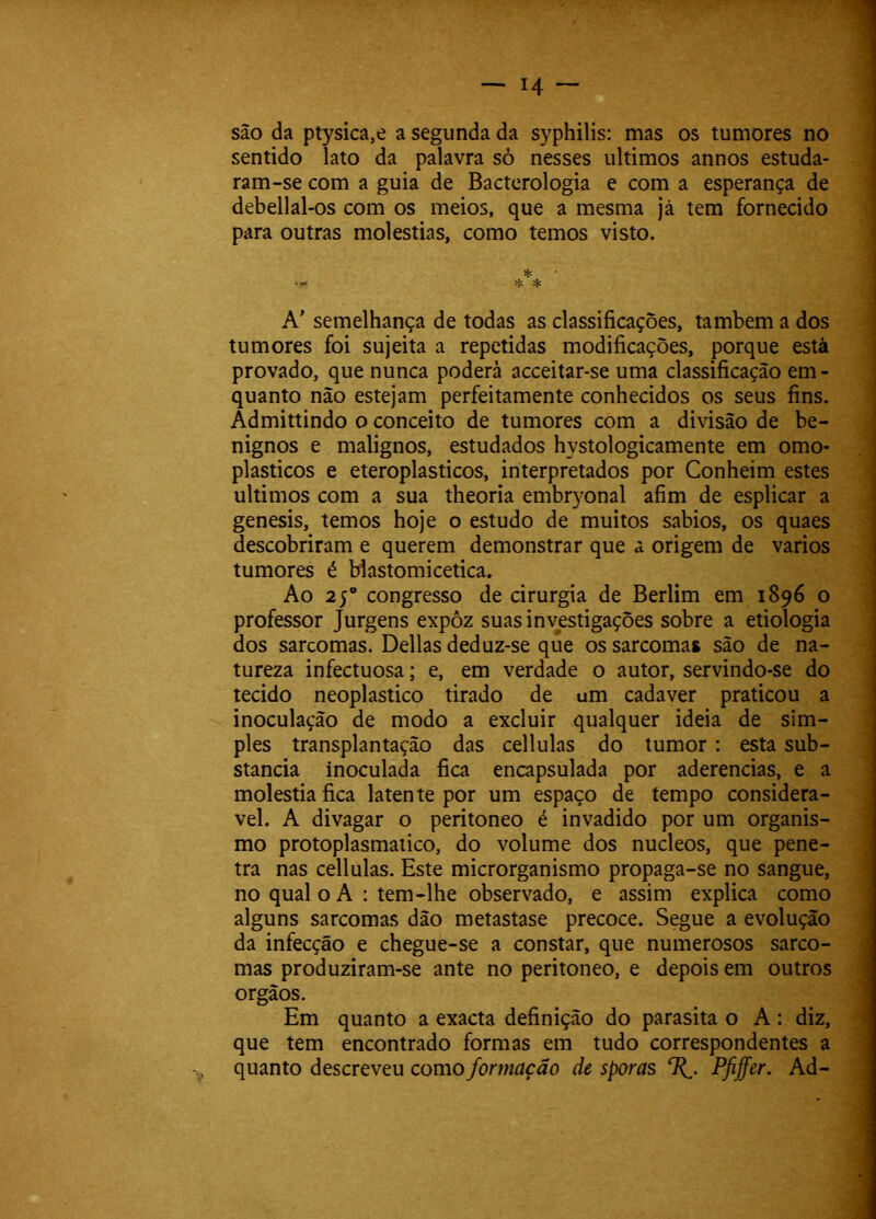 são da ptysica,e a segunda da syphilis: mas os tumores no sentido lato da palavra sò nesses últimos annos estuda- ram-se com a guia de Bactcrologia e com a esperança de debellal-os com os meios, que a mesma jà tem fornecido para outras moléstias, como temos visto. * A’ semelhança de todas as classificações, também a dos tumores foi sujeita a repetidas modificações, porque està provado, que nunca poderá acceitar-se uma classificação em - quanto não estejam perfeitamente conhecidos os seus fins. Admittindo o conceito de tumores com a divisão de be- nignos e malignos, estudados hystologicamente em omo- plasticos e eteroplasticos, interpretados por Conheim estes últimos com a sua theoria embryonal afim de esplicar a genesis, temos hoje o estudo de muitos sábios, os quaes descobriram e querem demonstrar que a origem de vários tumores é blastomicetica. Ao 25 congresso de cirurgia de Berlim em 1896 o professor Jurgens expôz suas investigações sobre a etiologia dos sarcomas. Delias deduz-se que os sarcomas são de na- tureza infectuosa; e, em verdade o autor, servindo-se do tecido neoplastico tirado de um cada ver praticou a inoculação de modo a excluir qualquer ideia de sim- ples transplantação das cellulas do tumor: esta sub- stancia inoculada fica encapsulada por aderências, e a moléstia fica latente por um espaço de tempo considerá- vel. A divagar o peritoneo é invadido por um organis- mo protoplasmaiico, do volume dos núcleos, que pene- tra nas cellulas. Este microrganismo propaga-se no sangue, no qual o A ; tem-lhe observado, e assim explica como alguns sarcomas dão metastase precoce. Segue a evolução da infecção e chegue-se a constar, que numerosos sarco- mas produziram-se ante no peritoneo, e depois em outros orgãos. Em quanto a exacta definição do parasita o A: diz, que tem encontrado formas em tudo correspondentes a -y quanto descreveu como formação de sporas Pfiffer. Ad-