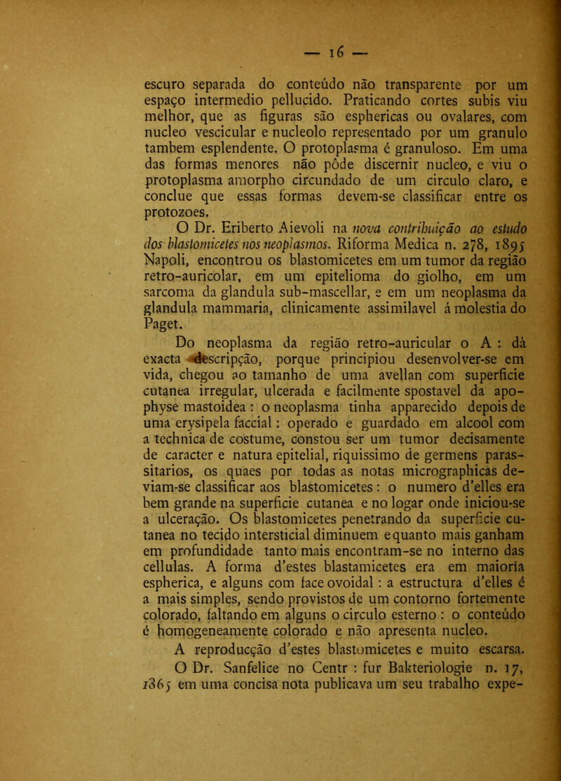 escuro separada do conteúdo não transparente por um espaço intermédio pellucido. Praticando cortes subis viu melhor, que as figuras são esphericas ou ovalares, com núcleo vescicular e nucleolo representado por um granulo também esplendente. O protoplasma é granuloso. Em uma das formas menores não pôde discernir núcleo, e viu o protoplasma araorpho circundado de um circulo claro, e conclue que essas formas devem-se classificar entre os protozoes. O Dr. Eriberto Aievoli na nova contribuição ao estudo dos blastomicetes nos neoplasntos. Riforma Medica n. 278, 1895 Napoli, encontrou os blastomicetes em um tumor da região retro-auricolar, em um epitelioma do giolho, em um sarcoma da glandula sub-mascellar, e em um neoplasma da glandula mammaria, clinicamente assimilável á moléstia do Paget. Do neoplasma da região retro-auricular o A : dà exacta -^scripção, porque principiou desenvolver-se em vida, chegou ao tamanho de uma avellan com superficie cutanea irregular, ulcerada e facilmente spostavel da apo- physe mastoidea : o neoplasma tinha apparecido depois de uma erysipela faccial: operado e guardado em álcool com a technica de costume, constou ser um tumor decisamente de caracter e natura epitelial, riquissimo de germens paras- sitarios, os quaes por todas as notas micrographicas de- viam-se classificar aos blastomicetes ; o numero d’elles era bem grande na superficie cutanea e no logar onde iniciou-se a ulceração. Os blastomicetes penetrando da superficie cu- tanea no tecido intersticial diminuem e quanto mais ganham em profundidade tanto mais encontram-se no interno das cellulas. A forma d’estes blastamicetes era em maioria espherica, e alguns com face ovoidal: a estructura d'elles é a mais simples, sendo provistos de um contorno fortemente colorado, faltando em alguns o circulo esterno : o conteúdo é homogeneamente colorado e não apresenta núcleo. A reproducção doestes blastomicetes e muito escarsa. O Dr. Sanfelice no Centr : fur Bakteriologie n. 17, 1865 em uma concisa nota publicava um seu trabalho expe-