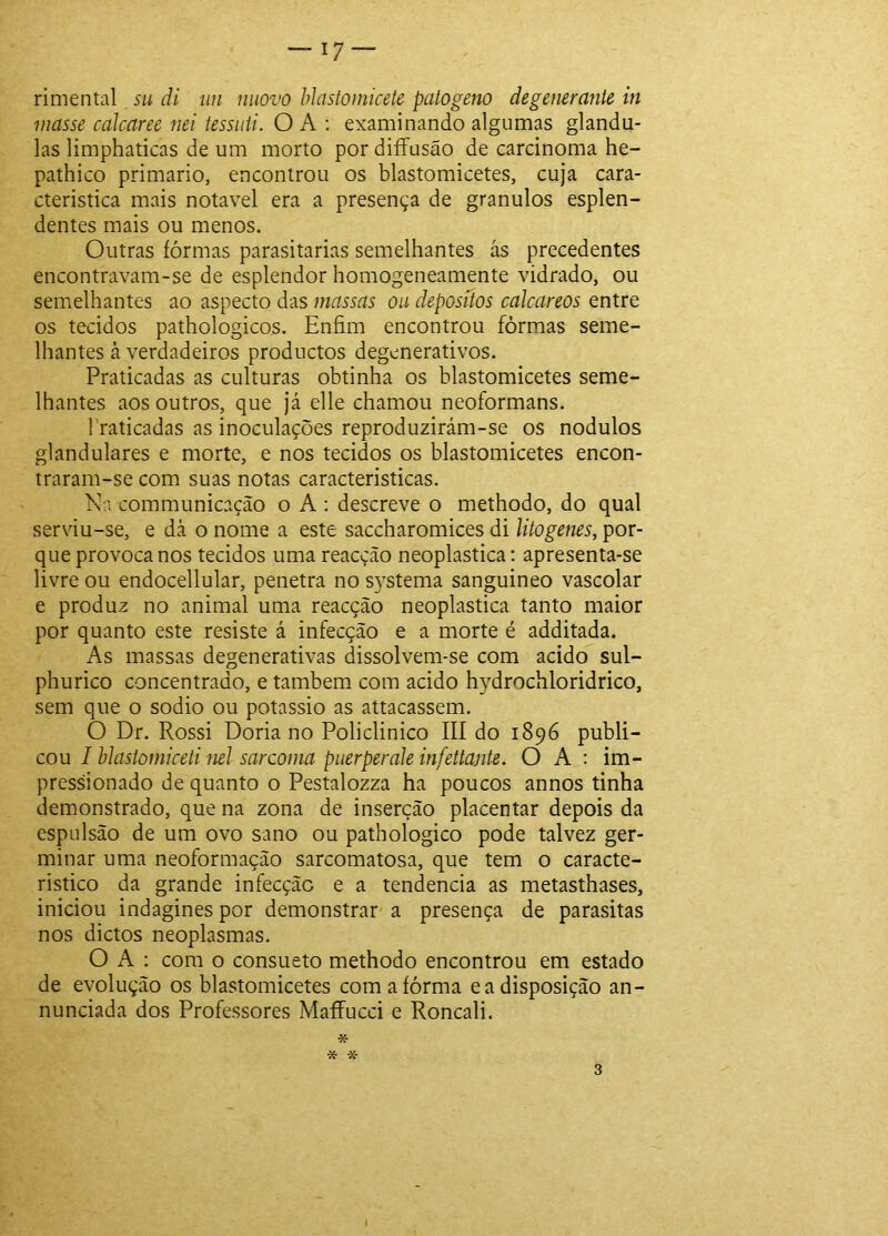 rimental su di iin niiovo hJcistomicete patogeiío degemrante in masse calcaree nei tessiiii. O A ; examinando algumas glându- las limphaticas de um morto por diíFusão de carcinoma he- pathico primário, encontrou os blastomicetes, cuja cara- cteristica mais notável era a presença de grânulos esplen- dentes mais ou menos. Outras íórmas parasitarias semelhantes ás precedentes encontravam-se de esplendor homogeneamente vidrado, ou semelhantes ao aspecto das massas ou depositas calcareos entre os tecidos pathologicos. Enfim encontrou fôrmas seme- lhantes à verdadeiros productos degenerativos. Praticadas as culturas obtinha os blastomicetes seme- lhantes aos outros, que já elle chamou neoformans. Traficadas as inoculações reproduzirám-se os nodulos glandulares e morte, e nos tecidos os blastomicetes encon- traram-se com suas notas caracteristicas. Ka communicação o A ; descreve o methodo, do qual serviu-se, e dà o nome a este saccharomices di litogenes, por- que provoca nos tecidos uma reacção neoplastica: apresenta-se livre ou endocellular, penetra no systema sanguineo vascolar e produz no animal uma reacção neoplastica tanto maior por quanto este resiste á infecção e a morte é additada. As massas degenerativas dissolvem-se com acido sul- phurico concentrado, e também com acido hydrochloridrico, sem que o sodio ou potássio as attacassem. O Dr. Rossi Doria no Policlinico III do 1896 publi- cou I blastomiceti nel sarcoma puerperak infettante. O A : im- pressionado de quanto o Pestalozza ha poucos annos tinha demonstrado, que na zona de inserção placentar depois da espulsão de um ovo sano ou pathologico pode talvez ger- minar uma neoformação sarcomatosa, que tem o caracte- rístico da grande infecção e a tendencia as metasthases, iniciou indagines por demonstrar a presença de parasitas nos dictos neoplasmas. O A : com o consueto methodo encontrou em estado de evolução os blastomicetes com a fôrma e a disposição an- nunciada dos Professores Maffucci e Roncali. * * X- 3