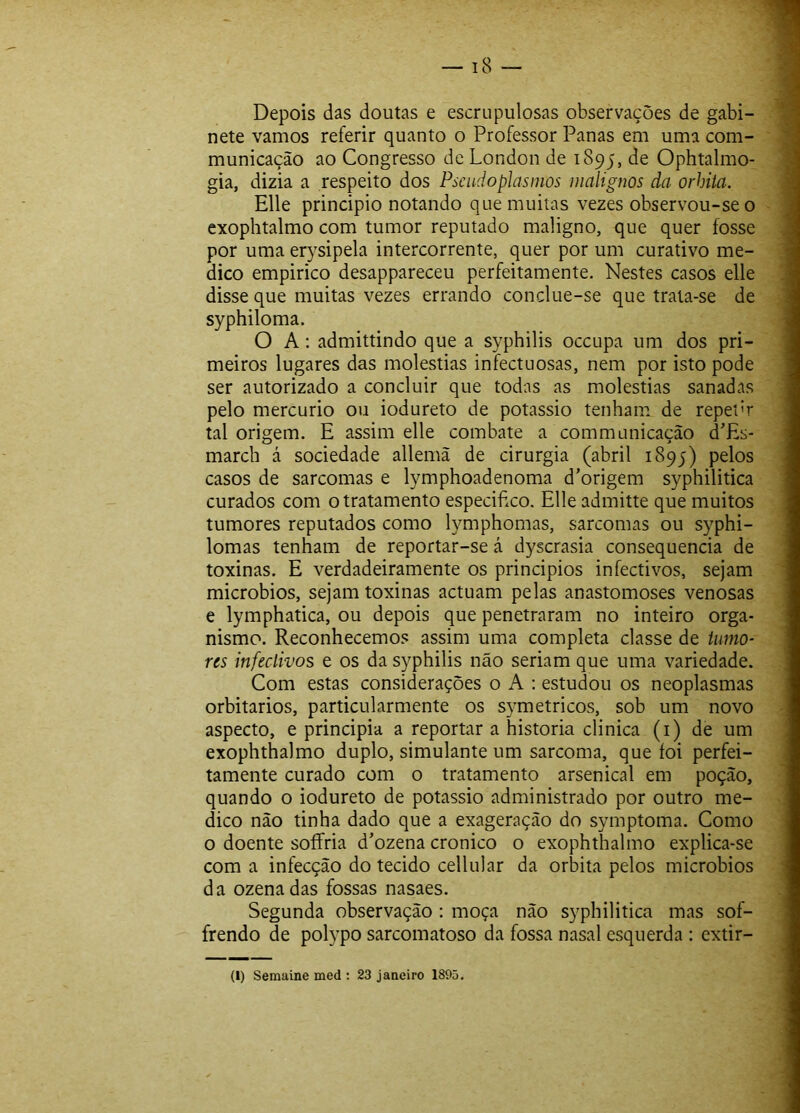 Depois das doutas e escrupulosas observações de gabi- nete vamos referir quanto o Professor Panas em uma com- municação ao Congresso de London de 1895, Ophtalmo- gia, dizia a respeito dos Psendoplasmos malignos da orhiia. Elle principio notando que muitas vezes observou-se 0 exophtalmo com tumor reputado maligno, que quer fosse por uma erysipela intercorrente, quer por um curativo me- dico empirico desappareceu perfeitamente. Nestes casos elle disse que muitas vezes errando conclue-se que trata-se de syphiloma. O A: admittindo que a s}^philis oceupa um dos pri- meiros lugares das moléstias infectuosas, nem por isto pode ser autorizado a concluir que todas as moléstias sanadas pelo mercúrio ou iodureto de potássio tenham de repetT tal origem. E assim elle combate a communicação d'Es- march á sociedade allemã de cirurgia (abril 1895) pelos casos de sarcomas e lymphoadenoma d’origem syphilitica curados com o tratamento especifico. Elle admitte que muitos tumores reputados como lymphomas, sarcomas ou syphi- lomas tenham de reportar-se á dyserasia consequência de toxinas. E verdadeiramente os princípios infectivos, sejam microbios, sejam toxinas actuam pelas anastomoses venosas e lymphatica, ou depois que penetraram no inteiro orga- nismo. Reconhecemos assim uma completa classe de iiimo- ns infectivos e os da syphilis não seriam que uma variedade. Com estas considerações o A : estudou os neoplasmas orbitarios, particularmente os symetricos, sob um novo aspecto, e principia a reportar a historia clinica (i) de um exophthalmo duplo, simulante um sarcoma, que foi perfei- tamente curado com o tratamento arsenical em poção, quando o iodureto de potássio administrado por outro me- dico não tinha dado que a exageração do symptoma. Como o doente soífria d^ozena cronico o exophthalmo explica-se com a infecção do tecido cellular da orbita pelos microbios da ozenadas fossas nasaes. Segunda observação : moça não syphilitica mas sof- frendo de polypo sarcomatoso da fossa nasal esquerda ; extir- (I) Senmine med ; 23 jauciro 1895.