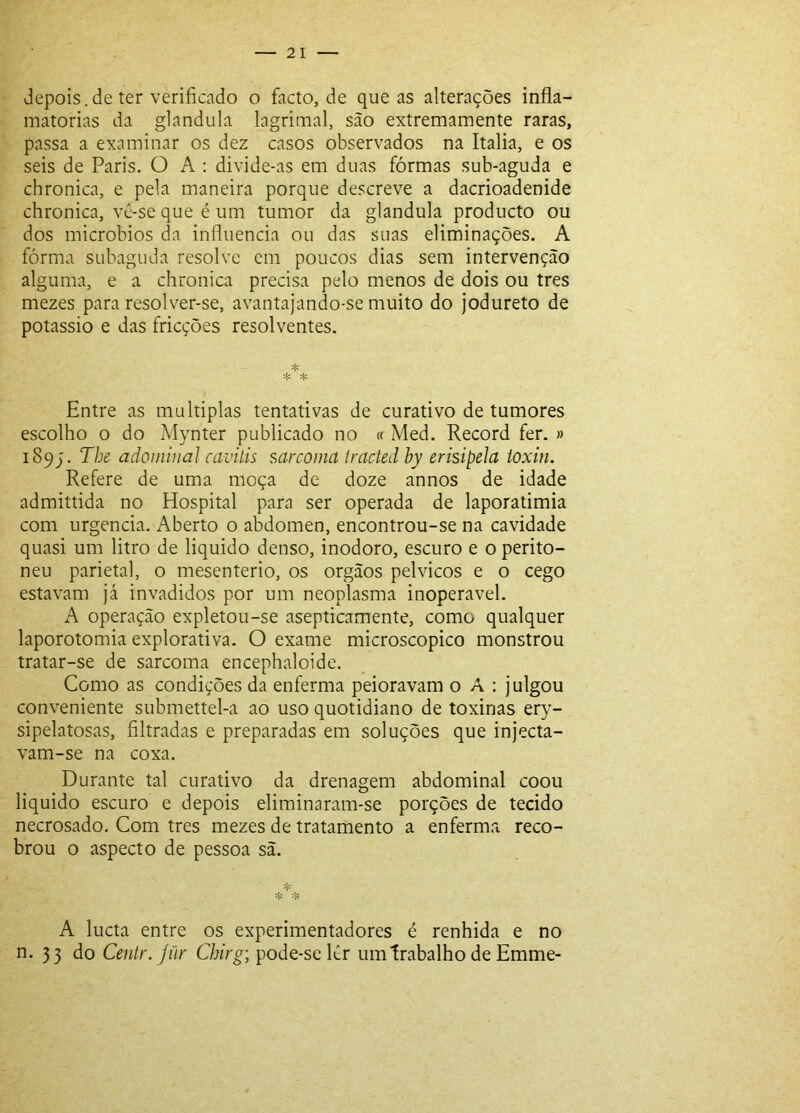depois.de ter verificado o facto, de que as alterações infla- matórias da glandula lagrimai, são extremamente raras, passa a examinar os dez casos observados na Italia, e os seis de Paris. O A : divide-as em duas fôrmas sub-aguda e chronica, e pela maneira porque descreve a dacrioadenide chronica, vê-se que é um tumor da glandula producto ou dos microbios da influencia ou das suas eliminações. A fôrma subaguda resolve em poucos dias sem intervenção alguma, e a chronica precisa pelo menos de dois ou tres mezes para resolver-se, avantajando-se muito do jodureto de potássio e das fricções resolventes. ♦ * * Entre as múltiplas tentativas de curativo de tumores escolho o do Mynter publicado no « Med. Record fer. » 189J. The adoiniual cavilis sarcoma Iracted by erisipela ioxin. Refere de uma moça de doze annos de idade admittida no Hospital para ser operada de laporatimia com urgência. Aberto o abdômen, encontrou-se na cavidade quasi um litro de liquido denso, inodoro, escuro e o perito- neu parietal, o mesenterio, os orgãos pélvicos e o cego estavam já invadidos por um neoplasma inoperável. A operação expletou-se asepticamente, como qualquer laporotomia explorativa. O exame microscopico monstrou tratar-se de sarcoma encephaloide. Como as condições da enferma peioravam o A : julgou conveniente submettel-a ao uso quotidiano de toxinas ery- sipelatosas, filtradas e preparadas em soluções que injecta- vam-se na coxa. Durante tal curativo da drenagem abdominal coou liquido escuro e depois eliminaram-se porções de tecido necrosado. Com tres mezes de tratamento a enferma reco- brou o aspecto de pessoa sã. A lucta entre os experimentadores é renhida e no n. 33 do Centr.Jür Chirg; pode-se lêr um trabalho de Emme-