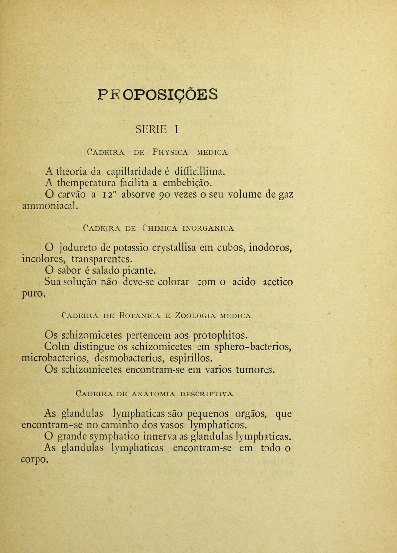 PROPOSIÇÕES SERIE I Cadeira, de Physica medica A theoria da capillaridade é difficillima, A themperatura facilita a embebição. O carvão a 12“ absorve 90 vezes o seu volume de gaz ammoniacal. Cadeira de Chimica inorgânica O jodureto de potássio crystallisa em cubos, inodoros, incolores, transparentes. O sabor é salado picante. Sua solução não deve-se colorar com o acido acético puro. Cadeira de Botanica e Zoologia medica Os schizomicetes pertencem aos protophitos. Colm distingue os schizomicetes em sphero-bacterios, microbacterios, desmobacterios, espirillos. Os schizomicetes encontram-se em vários tumores. Cadeira de anatomia descriptiva As glandulas lymphaticas são pequenos orgãos, que encontram-se no caminho dos vasos lymphaticos. O grande symphatico innerva as glandulas lymphaticas. As glandulas lymphaticas encontram-se em todo o corpo.