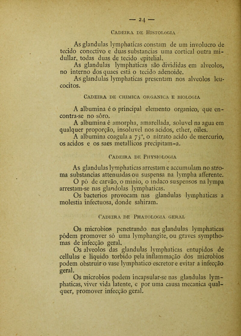 Cadeira de Histologia As glandulas lymphaticas constam de um involucro de tecido conectivo e duas substancias uma cortical outra mi- dullar, todas duas de tecido epitelial. As glandulas lymphaticas são divididas em alvéolos, no interno dos quaes está o tecido adenoide. As glandulas lymphaticas presentam nos alvéolos leu- cócitos. Cadeira de chimica organica e biologia A albumina é o principal elemento orgânico, que en- contra-se no sôro. A albumina é amorpha, amarellada, solúvel na agua em qualquer proporção, insolúvel nos ácidos, ether, oiles. A albumina coagula a 75°, o nitrato acido de mercúrio, os ácidos e os saes metallicos precipitam-a. Cadeira de Physiologia As glandulas lymphaticas arrestam e accumulam no stro- ma substancias attenuadas ou suspensa na lympha aíFerente. O pó de carvão, o minio, o indaco suspensos na lympa arrestam-se nas glandolas lymphaticas. Os bacterios provocam nas glandulas lymphaticas a moléstia infectuosa, donde sahiram. Cadeira de Phatologia geral Os microbio.^í penetrando nas glandulas lymphaticas pódem promover sò uma lymphangiíe, ou graves symptho- mas de infecção geral. Os alvéolos das glandulas lymphaticas entupidos de cellulas e liquido torbido pela inflammação dos microbios podem obstruir o vase lymphatico escretor e evitar a infecção geral. Os microbios podem incapsular-se nas glandulas lym- phaticas, viver vida latente, e por uma causa mecanica qual- quer, promover infecção geral. V.