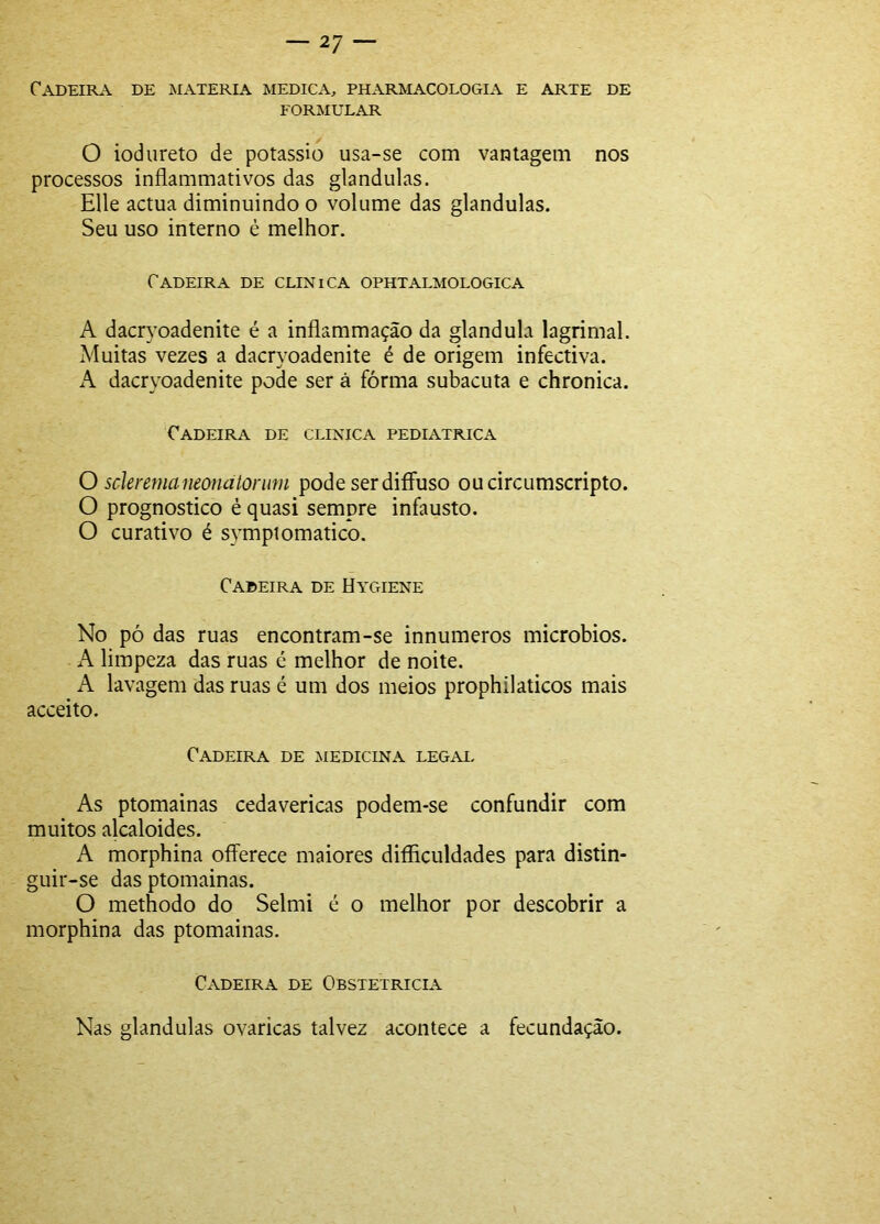 Cadeira de matéria medica, pharmacologia e arte de FORMULAR O iodureto de potássio usa-se com vantagem nos processos inflammativos das glandulas. Elle actua diminuindo o volume das glandulas. Seu uso interno è melhor. Cadeira de clinica ophtalmologica A dacryoadenite é a inflammação da glandula lagrimai. Muitas vezes a dacryoadenite é de origem infectiva. A dacryoadenite pode ser à fórma subacuta e chronica. Cadeira de clinica pediátrica O scleremaneonatoriim pode ser diíFuso oucircumscripto. O prognostico é quasi sempre infausto. O curativo é sympiomatico. Cadeira de Hygiene No pó das ruas encontram-se innumeros microbios. A limpeza das ruas é melhor de noite. A lavagem das ruas é um dos meios prophilaticos mais acceito. Cadeira de medicina legai. As ptomainas cedavericas podem-se confundir com muitos alcaloides. A morphina oíferece maiores difíiculdades para distin- guir-se das ptomainas. O methodo do Selmi é o melhor por descobrir a morphina das ptomainas. Cadeira de Obstetrícia Nas glandulas ovaricas talvez acontece a fecundação.