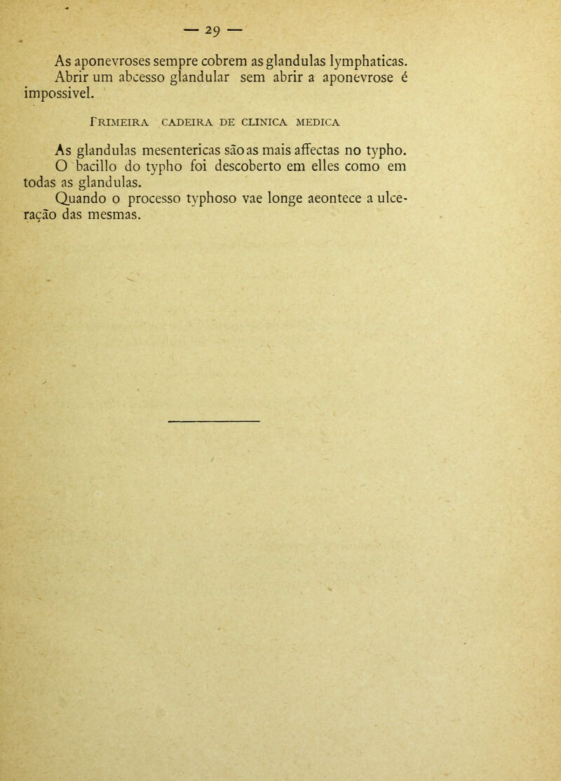 As aponevroses sempre cobrem asglandulas lymphaticas. Abrir um abcesso glandular sem abrir a aponevrose é impossivel. Trimeira cadeira de clinica medica As glandulas mesentericas sãoas mais afFectas no typho. O bacillo do typho foi descoberto em elles como em todas as glandulas. Quando o processo typhoso vae longe aeontece a ulce- ração das mesmas.