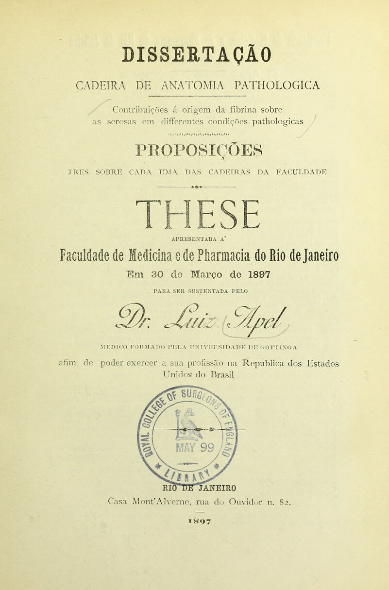 DISSERTAÇÃO CADEIRA DE ANATOMIA PATHOLOGICA Contrilniicues ;'i orieem da fibrina sobre ’ . ; as serosas em difierentes condições patliologicas PROPOSIÇÕES 5 TRES SOBRE CADA UÃIA DAS CADEIRAS DA FACULDADE THESE APRESENTADA A’ Faculdade de Medicina e de Piiarmacia do Rio de Janeiro Em 30 do Março de 1897 PARA SER SUSTENTADA PELO AlCmCO PAHIMADO PRI.A PXI VICE SI DAI >10 1 )E OÜTTI Xfi A afim de poder exercer a sua profissão na Republica dos Estados Unidos do Brasil Casa MonCAlverne, rua do Ouvidwr n. 82. IR07