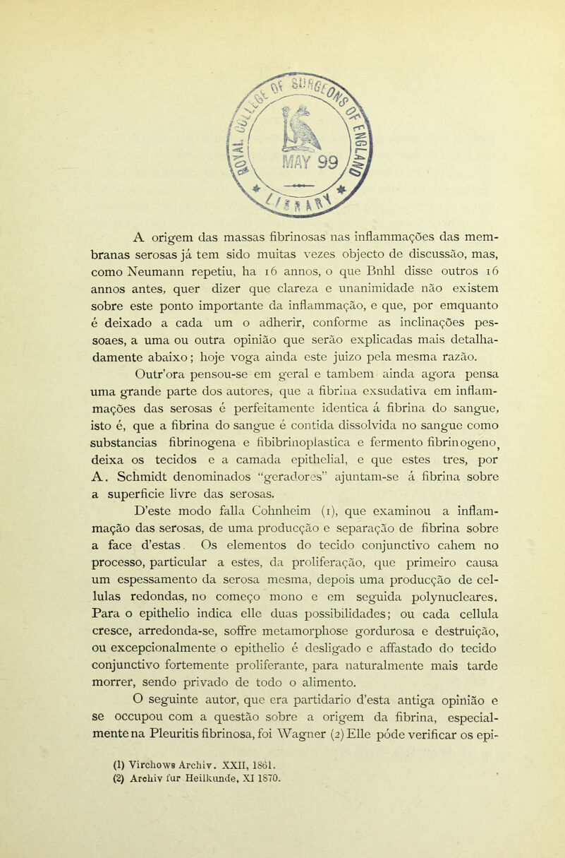 A origem das massas fibrinosas nas inflammações das mem- branas serosas já tem sido muitas vezes objecto de discussão, mas, como Neumann repetiu, ha i6 annos, o que Bnhl disse outros i6 annos antes, quer dizer que clareza e unanimidade não existem sobre este ponto importante da inflammação, e que, por emquanto é deixado a cada um o adherir, conforme as inclinações pes- soaes, a uma ou outra opinião que serão explicadas mais detalha- damente abaixo; hoje voga ainda este juizo pela mesma razão. Outriora pensou-se em geral e também ainda agora pensa uma grande parte dos autores, que a fibrina exsudativa em inflam- mações das serosas é perfeitamente idêntica á fibrina do sangue, isto é, que a fibrina do sangue é contida dissolvida no sangue como substancias fibrinogena e fibibrinoplastica e fermento fibrinogeno^ deixa os tecidos e a camada epithelial, e que estes tres, por A. Schmidt denominados “geradores” ajuntam-se á fibrina sobre a superfície livre das serosas. D’este modo falia Cohnheim (i), que examinou a Inflam- mação das serosas, de uma producção e separação de fibrina sobre a face d’estas. Os elementos do tecido conjunctivo cahem no processo, particular a estes, da proliferação, que primeiro causa um espessamento da serosa mesma, depois uma producção de cel- lulas redondas, no começo mono e em seguida polynucleares. Para o epithelio indica elle duas possibilidades; ou cada cellula cresce, arredonda-se, soffre metamorphose gordurosa e destruição, ou excepcionalmente o epithelio é desligado e affastado do tecido conjunctivo fortemente proliferante, para naturalmente mais tarde morrer, sendo privado de todo o alimento. O seguinte autor, que era partidário d’esta antiga opinião e se occupou com a questão sobre a origem da fibrina, especial- mente na Pleuritis fibrinosa, foi AVagner (2) Elle póde verificar os epi- (1) Virchows Archiv. XXII, 1861.