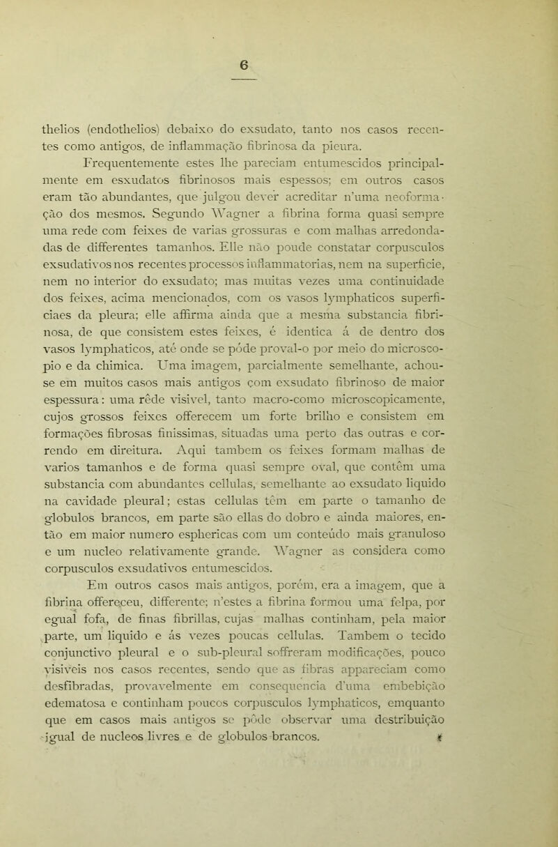thelios (endotlielios) debaixo do exsudato, tanto nos casos recen- tes como antigos, de inflammação fibrinosa da picura. Frequentemente estes lhe pareciam entumescidos principal- mente em csxudatos fibrinosos mais esj^essos; em outros casos eram tão abundantes, que julgou dever acreditar n’uma neoforma- ção dos mesmos. Segundo AVagner a fibrina forma quasi sempre uma rede com feixes de varias grossuras e com malhas arredonda- das de dififerentes tamanhos. Elle não poude constatar corpúsculos exsudativos nos recentes processos iufiammatorias, nem na superfície, nem no interior do exsudato; mas muitas vezes uma continuidade dos feixes, acima mencionados, com os vasos l}'mphaticos superfí- ciaes da pleura; elle affirma ainda que a mesma substancia fíbri- nosa, de que consistem estes feixes, é idêntica á de dentro dos vasos lymphaticos, até onde se póde proval-o por meio do microsco- pio e da chimica. Uma imagcjn, parcialmente semelhante, achou- se em muitos casos mais antigos çom exsudato fíbrinoso de maior espessura; uma rede visivel, tanto macro-como microscopicamente, cujos grossos feixes oíferccem um forte brilho e consistem cm formações fíbrosas fínissimas, situadas uma perto das outras e cor- rendo em direitura. Aqui também os feixes formam malhas de vários tamanhos e de forma quasi sempre oval, que contem uma substancia com abundantes ccllulas, semelhante ao exsudato liquido na cavidade pleural; estas cellulas tem em parte o tamanho de globulos brancos, em parte são ellas do dobro e ainda maiores, en- tão em maior numero esphericas com um conteúdo mais granuloso c um núcleo relativamente grande. AVagner as considera como corpúsculos exsudativos entumescidos. Em outros casos mais antigos, porem, era a imagem, que a fíbrina offere.ceu, differente; n’estes a fíbrina formou uma felpa, por egual fofa, de fínas fíbrillas, cujas malhas continham, pela maior parte, um liquido e ás vezes poucas cellulas. Também o tecido conjunctivo pleural e o sub-plcural soffreram modificações, pouco visiveis nos casos recentes, sendo que as fibras appareciam como desfibradas, provavelmente em consequência d’uma embebição edematosa c continham poucos corpúsculos lymphaticos, emquanto que em casos mais antigos se pOde observar uma destribuição igual de núcleos livres e de globulos brancos. t