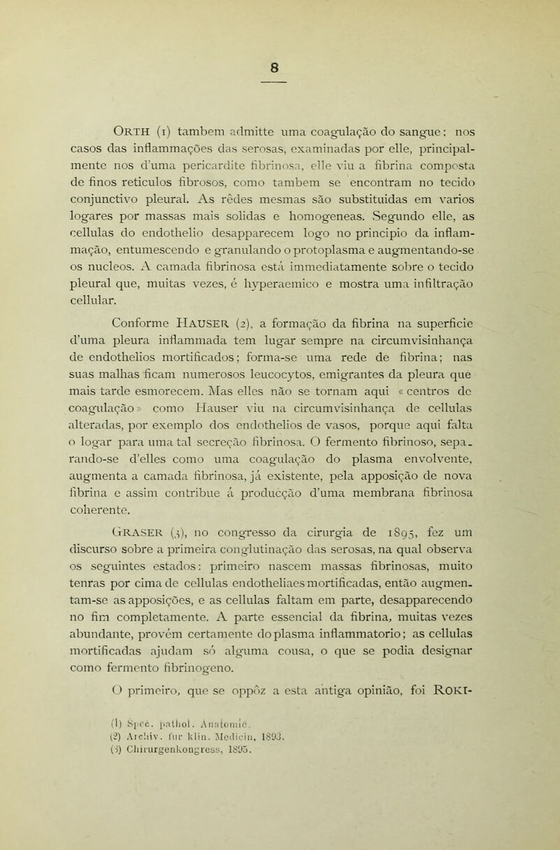 Orth (i) também admitte uma coagulação do sangue: nos casos das inflammações das serosas, examinadas por elle, principal- mente nos d’uma pericíirdite bbrinosa, elle viu a fibrina composta de finos retículos fibrosos, como também se encontram no tecido conjunctivo pleural. As redes mesmas são substituídas em varíos logares por massas mais solidas e liomogeneas. Segundo elle, as cellulas do endothelio desapparecem logo no principio da infiam- mação, entumescendo e granulando o protoplasma e augmentando-se os núcleos. A camada fibrinosa está immediatamente sobre o tecido pleural que, muitas vezes, é hyperaemico e mostra uma infiltração cellular. Conforme Hauser (2), a formação da fibrina na superficie d’uma pleura inflammada tem lugar sempre na circumvisinhança de endothelios mortificados; forma-se uma rede de fibrina; nas suas malhas ficam numerosos leucocytos, emigrantes da pleura que mais tarde esmorecem. ]\ías elles não se tornam aqui « centros de coagulação» como Hauser viu na circumvisinhança de cellulas alteradas, por exemplo dos endothelios de vasos, porque aqui falta o log‘ar para uma tal secreção fibrinosa. O fermento fibrinoso, sepa. rando-se d’elles como uma coagulação do plasma envolvente, augmenta a camada fibrinosa, já existente, pela apposição de nova fibrina e assim contribue á producção d’uma membrana fibrinosa coherente. Graser no congresso da cirurgia de 1895, fez um discurso sobre a primeira conglutinação das serosas, na qual observa os seguintes estados: primeiro nascem massas fibrinosas, muito tenras por cima de cellulas endotheliaes mortificadas, então augmen. tam-se as apposições, e as cellulas faltam em parte, desapparecendo no fim completamente. A parte essencial da fibrina, muitas vezes abundante, provém certamente do plasma inflammatorio; as cellulas mortificadas ajudam só alguma cousa, o que se podia desigmar como fermento fibrinogeno. ü primeiro, que se oppôz a esta antiga opinião, foi ROKI- (1) S|:rc. pntiiol. Amdoiiiic. ^2) Aicliiv. fur klin. Jlciliciu, 18'J.E (S) Chiiurgenkongrcss, 18'J5.