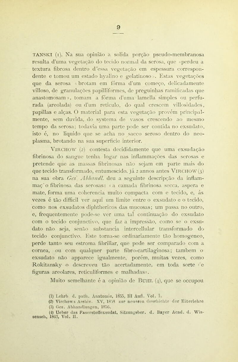 TANSKI (i). Na sua opinião a solida porção pseudo-membranosa resulta d’iuua vegetação do tecido normal da serosa, que «perdeu a textura fibrosa dentro d'essa vegetação em espessura correspon- dente e tomou um estado hyalino e gelatinoso >.. Estas vegetações que da serosa «brotam em forma d’um começo, delicadamente villoso, de granulações papilliformes, de preguinhas ramificadas que anastomosam», tomam a fórma d’uma lamella simples ou perfu- rada (areolada) ou d’um reticulo, do qual crescem villosidades, papillas e alças. O material para esta vegetação provém principal- mente, sem duvida, do systema de vasos crescendo ao mesmo tempo da serosa; todavia uma parte pode ser contida no exsudato, isto é, no liquido cjue se acha no sacco seroso dentro do neo- plasma, brotando na sua superfície interior. VtRCHOW' (2) contesta decididamente que uma exsudação fibrinosa do sangue tenha logar nas inflammações das serosas e pretende que as ma.ssas fibrinosas não sejam em parte mais do que tecido transformado, entumescido. já 2 annos antes VlRCHOW(3) na sua obra Gcs Abhandl. deu a seguinte descripção da inflam- maç'o fibrinosa das serosas: «a camada fibrinosa secca, aspera e mate, forma uma coherencia muito compacta com e tecido, e, ás vezes é tão difificil ver aqui um limite entre o exsudato e o tecido, como nos exsudatos diphthericos das mucosas; um passa no outro, e, frequentemente pode-se ver uma tal continuação do exsudato com o tecido conjunctivo, que faz a impressão, como se o exsu- dato não seja, senão substancia intercellular transformado do tecido conjunctivo. Este torna-se ordinariamente tão homogeneo, perde tanto seu estroma fibrillar, que pode ser comparado com a córnea, ou com qualquer parte fibro-cartilaginosa; também o exsudato não apparece igualmento, porém, muitas vezes, como Rokitansky o descreveu tão acertadamente, em toda sorte <’e figuras arcolares, reticuliformes c malhadas». Muito semelhante é a opinião de BuHL (4), que se oceupou (1) Lelirb d. patíi. Anatomío, 1855, IÍI Aufl. Vol. í. (2) Vircliows Arcliiv. XV, 1858 /.iip noiiQren Goschichto clor líiterlelirô (3) Ges. Abhandliingen, 1856. (4) Ueber das Faserstoffexsudat, Sitzungsber. d. Bayer Acad. d. Wis- senseb, 1863, Vol. II.