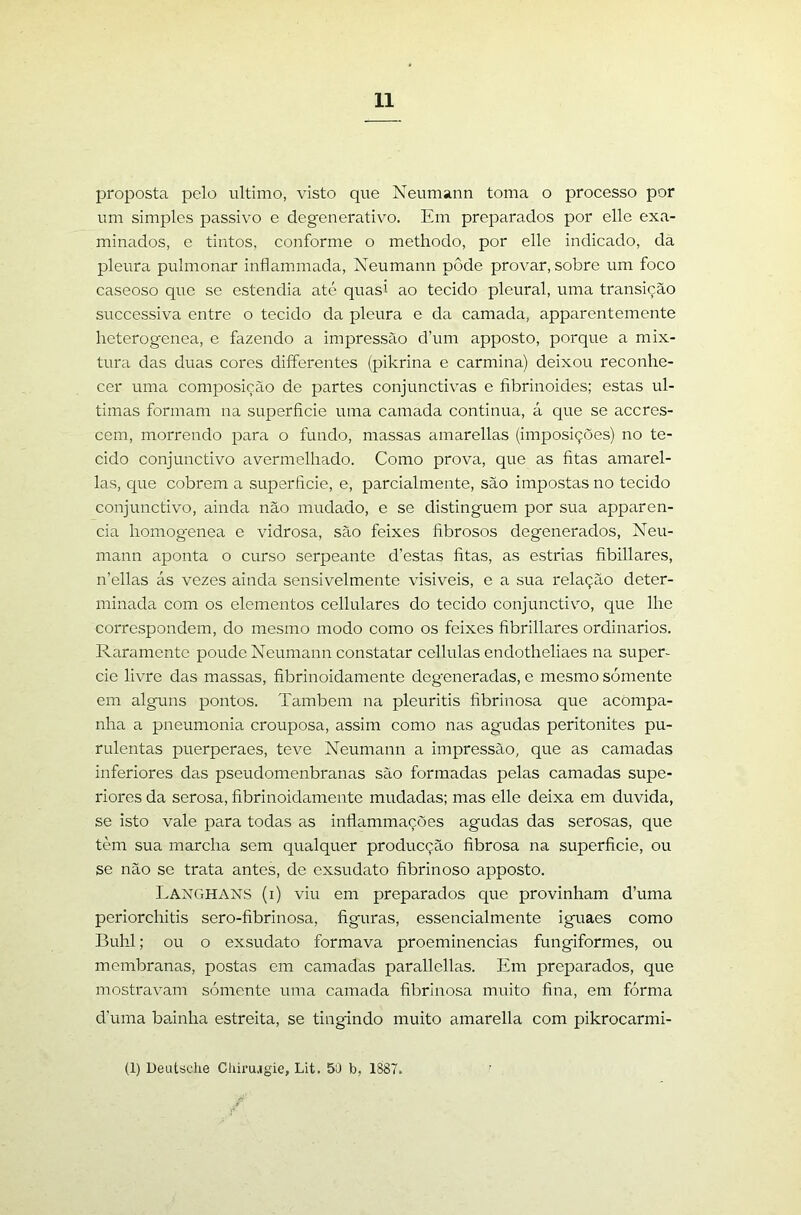 proposta pelo ultimo, visto que Neumann toma o processo por um simples passivo e degenerativo. Em preparados por elle exa- minados, e tintos, conforme o methodo, por elle indicado, da pleura pulmonar inílammada, Neumann pôde provar, sobre um foco caseoso que se estendia até quasi ao tecido pleural, uma transição successiva entre o tecido da pleura e da camada, apparentemente heterogenea, e fazendo a impressão d’um apposto, porque a mix- tura das duas cores differentes (pikrina e carmina) deixou reconhe- cer uma composição de partes conjunctivas e fibrinoides; estas ul- timas formam na superfície uma camada continua, á que se aceres- cem, morrendo para o fundo, massas amarellas (imposições) no te- cido conjunctivo avermelhado. Como prova, que as fitas amarel- las, que cobrem a superfície, e, parcialmente, são impostas no tecido conjunctivo, ainda não mudado, e se distinguem por sua apparen- cia homogenea e vidrosa, são feixes fibrosos degenerados, Neu- mann aponta o curso serpeante d’estas fitas, as estrias fíbillares, n’ellas ás vezes ainda sensivelmente visiveis, e a sua relação deter- minada com os elementos cellulares do tecido conjunctivo, que lhe correspondem, do mesmo modo como os feixes fíbrillares ordinários. Raramente poude Neumann constatar cellulas endotheliaes na super- cie livre das massas, fibrinoidamente degeneradas, e mesmo somente em alguns pontos. Também na pleuritis fibrinosa que acompa- nha a pneumonia crouposa, assim como nas agudas peritonites pu- rulentas puerperaes, teve Neumann a impressão, que as camadas inferiores das pseudomenbranas são formadas pelas camadas supe- riores da serosa, fíbrinoidamente mudadas; mas elle deixa em duvida, se isto vale para todas as infiammações agudas das serosas, que tem sua marcha sem qualquer producção fibrosa na superfície, ou se não se trata antes, de exsudato fíbrinoso apposto. Langhans (i) viu em preparados que provinham d’uma pcriorchitis sero-fíbrinosa, figuras, essencialmente iguaes como Buhl; ou o exsudato formava proeminências fungiformes, ou membranas, postas em camadas parallellas. Em preparados, que mostravam sómente uma camada fibrinosa muito fina, em fórma d’uma bainha estreita, se tingindo muito amarella com pikrocarmi- (1) Deutsclie Cliiru.igie, Lit. 5D b, 1887.