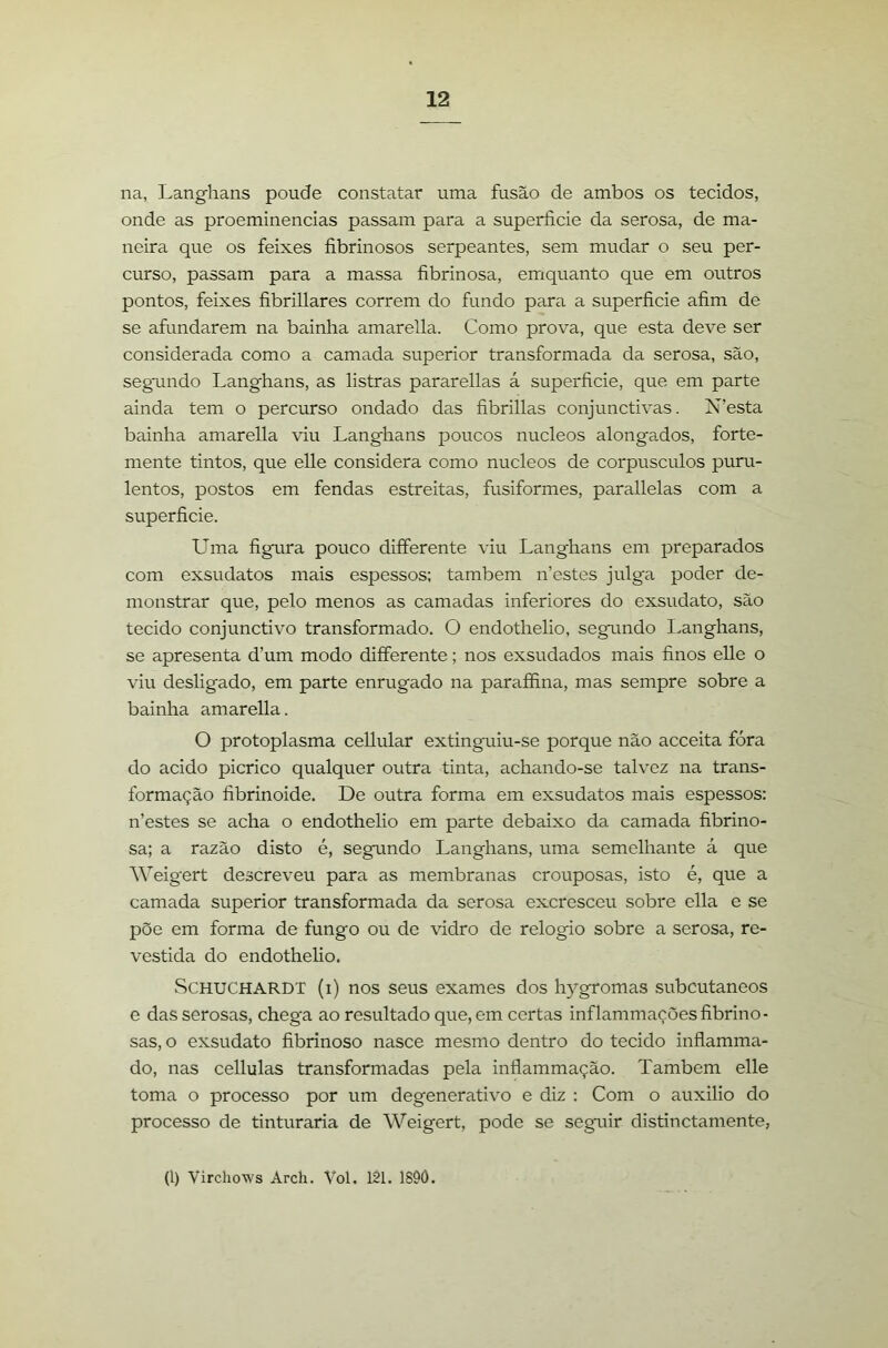 na, Langhans poude constatar uma fusão de ambos os tecidos, onde as proeminências passam para a superfície da serosa, de ma- neira que os feixes fíbrinosos serpeantes, sem mudar o seu per- curso, passam para a massa fíbrinosa, emquanto que em outros pontos, feixes fíbrillares correm do fundo para a superfície afím de se afundarem na bainha amarella. Como prova, que esta deve ser considerada como a camada superior transformada da serosa, são, segundo Langhans, as listras pararellas á superfície, que em parte ainda tem o percurso ondado das fíbrillas conjunctivas. N’esta bainha amarella viu Langhans poucos núcleos alongados, forte- mente tintos, que elle considera como núcleos de corpúsculos puru- lentos, postos em fendas estreitas, fusiformes, parallelas com a superfície. Uma fígura pouco differente viu Langhans em preparados com exsudatos mais espessos: também n’estes julga poder de- monstrar que, pelo menos as camadas inferiores do exsudato, são tecido conjunctivo transformado. O endothelio, segamdo Langhans, se apresenta d’um modo differente; nos exsudados mais finos elle o viu desligado, em parte enrugado na paraffina, mas sempre sobre a bainha amarella. O protoplasma cellular extinguiu-se porque não acceita fóra do acido picrico qualquer outra tinta, achando-se talvez na trans- formação fíbrinoide. De outra forma em exsudatos mais espessos: n’estes se acha o endothelio em parte debaixo da camada fíbrino- sa; a razão disto é, segundo Langhans, uma semelhante á que Weigert descreveu para as membranas crouposas, isto é, que a camada superior transformada da serosa excresceu sobre ella e se põe em forma de fungo ou de vidro de relogio sobre a serosa, re- vestida do endothelio. SCHUCHARDT (i) nos seus exames dos hygromas subcutâneos e das serosas, chega ao resultado que, em certas inflammaçõesfíbrino- sas, o exsudato fíbrinoso nasce mesmo dentro do tecido inflamma- do, nas cellulas transformadas pela inflammação. Também elle toma o processo por um degenerativo e diz : Com o auxilio do processo de tinturaria de Weigert, pode se seguir distinctamente, (1) Virchows Arch. VoL 121. 1S9Ô.