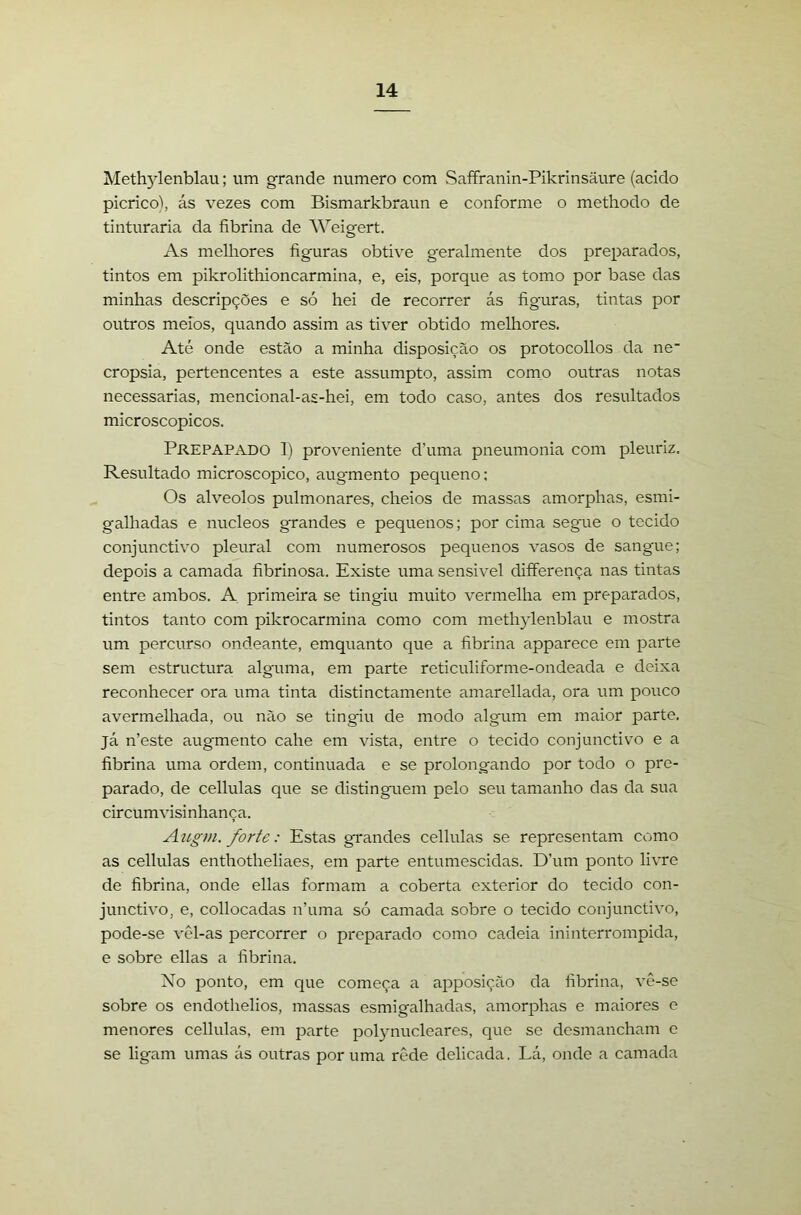 Methylenblau; um grande numero com Saffranin-Pikrinsaure (acido picrico), ás vezes com Bismarkbraun e conforme o methodo de tinturaria da fibrina de Weigert. As melhores figuras obtive geralmente dos preparados, tintos em pikrolithioncarmina, e, eis, porque as tomo por base das minhas descripções e só hei de recorrer ás figuras, tintas por outros meios, quando assim as tiver obtido melhores. Até onde estão a minha disposição os protocollos da ne cropsia, pertencentes a este assumpto, assim como outras notas necessárias, mencional-as-hei, em todo caso, antes dos resultados microscopicos. Prepapado I) proveniente d’uma pneumonia com pleuriz. Resultado microscopico, augmento pequeno: Os alvéolos pulmonares, cheios de massas amorphas, esmi- galhadas e núcleos grandes e pequenos; por cima segue o tecido conjunctivo pleural com numerosos pequenos vasos de sangue; depois a camada fibrinosa. Existe uma sensivel differença nas tintas entre ambos. A primeira se tingiu muito vermelha em preparados, tintos tanto com pikrocarmina como com methylenblau e mostra um percurso ondeante, emquanto que a fibrina apparece em parte sem estructura alguma, em parte reticuliforme-ondeada e deixa reconhecer ora uma tinta distinctamente amarellada, ora um pouco avermelhada, ou não se tingiu de modo algum em maior parte, já n’este augmento cahe em vista, entre o tecido conjunctivo e a fibrina uma ordem, continuada e se prolongando por todo o pre- parado, de cellulas que se distinguem pelo seu tamanho das da sua circumvisinhança. Aíígm. forte: Estas grandes cellulas se representam como as cellulas enthotheliaes, em parte entumescidas. D’um ponto livre de fibrina, onde ellas formam a coberta exterior do tecido con- junctivo, e, collocadas n’uma só camada sobre o tecido conjunctivo, pode-se vêl-as percorrer o preparado como cadeia ininterrompida, e sobre ellas a fibrina. Xo ponto, em que começa a apposição da fibrina, vê-se sobre os endothelios, massas esmigalhadas, amorphas e maiores e menores cellulas, em parte polynucleares, que se desmancham e se ligam umas ás outras por uma rêde delicada. Lá, onde a camada