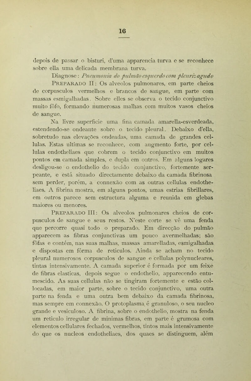 depois de passar o bisturi, d’uma apparencia turva e se reconhece sobre ella uma delicada membrana turva. Diagnose : Pneuinoíiia do piilmão csqvcrdo com plc7criz agudo Preparado II: Os alvéolos pulmonares, em parte cheios de corpúsculos vermelhos e brancos de sangaie, em parte com massas esmigalhadas. Sobre elles se observ^a o tecido conjunctivo muito fôfo, formando numerosas malhas com muitos vasos cheios de sangue. Xa livre superfície uma fína camada amarella-esverdeada, estendendo-se ondeante sobre o tecido pleural. Debaixo d’ella, sobretudo nas elevações ondeadas, uma camada de grandes cel- lulas. Estas ultimas se reconhece, com augmento forte, por cel- lulas endotheliaes que cobrem o tecido conjunctivo em muitos pontos em camada simples, e dupla em outros. Em elguns logares desligou-se o endothelio do tecido conjunctivo, fortemente ser- peante, e está situado directamente debaixo da camada fíbrinosa sem perder, porém, a connexão com as outras cellulas endothe- liaes. A fíbrina mostra, em alguns pontos, umas estrias fíbrillares, em outros parece sem estructura alguma e reunida em glebas maiores ou menores. Preparado III: Os alvéolos pulmonares cheios de cor- púsculos de sangue e seus restos. X’este corte se vê uma fenda que percorre quasi todo o preparado. Em direcção do pulmão apparecem as fíbras conjunctivas um pouco avermelhadas; são fofas e contém, nas suas malhas, massas amarelladas, esmigalhadas e dispostas em fórma de retículos. Ainda se acham no tecido pleural numerosos corpúsculos de sangue e cellulas polynucleares, tintas intensivamente. A camada superior é formada por um feixe de fíbras elasticas, depois segue o endothelio, apparecendo entu- mescido. As suas cellulas não se tingiram fortemente e estão col- locadas, em maior parte, sobre o tecido conjunctivo, uma outra parte na fenda e uma outra bem debaixo da camada fíbrinosa, mas sempre em connexão. O protoplasma é granuloso, o seu núcleo grande e vesiculoso. A fíbrina, sobre o endothelio, mostra na fenda um reticulo irregular de minimas fíbras, em parte é grumosa com elementos cellulares fechados, vermelhos, tintos mais intensivamente do que os núcleos endotheliaes, dos quaes se distinguem, além
