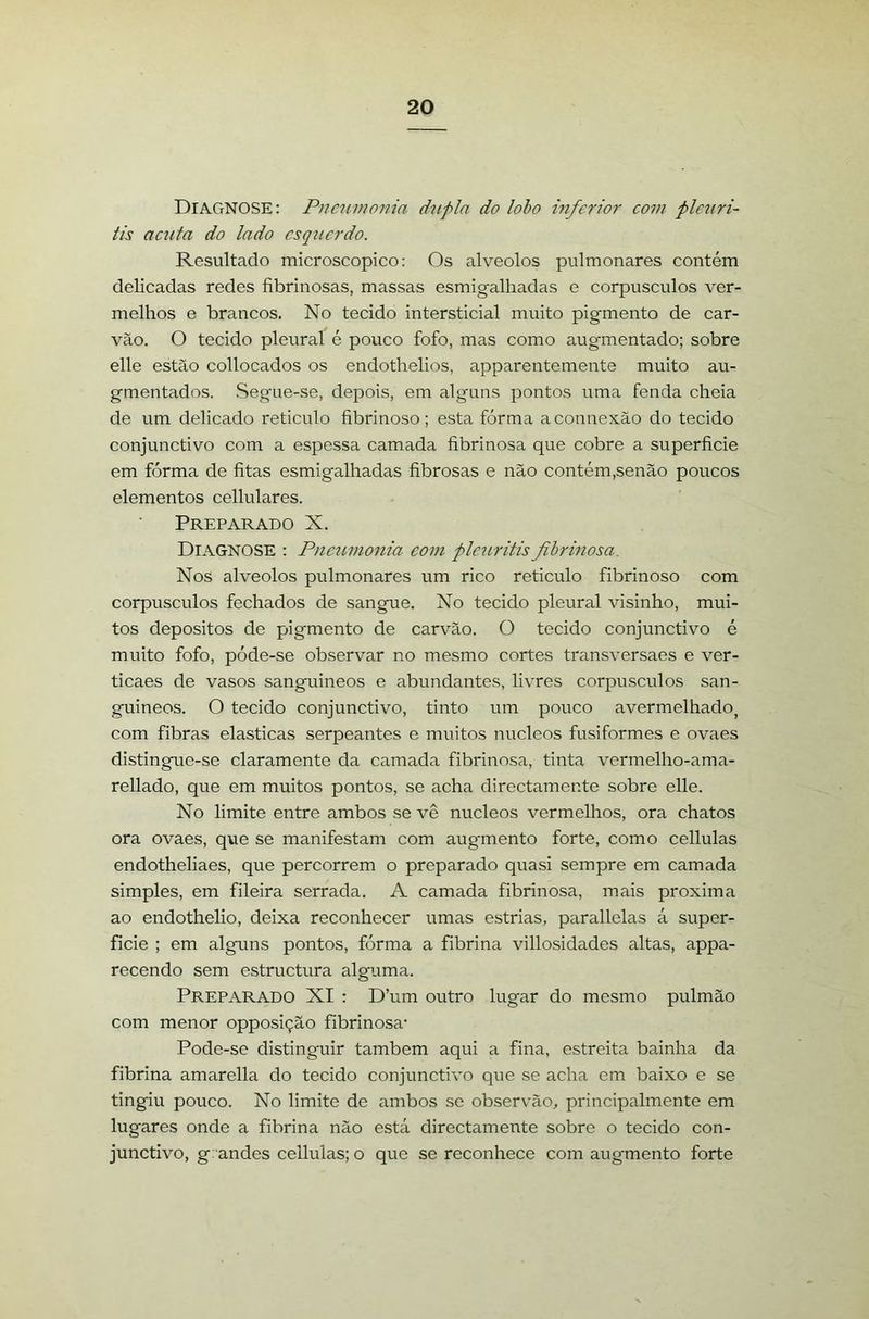 Diagnose: Pneumonia dupla do lobo inferior com pleriri- tis actita do lado esquerdo. Resultado microscopico: Os alvéolos pulmonares contém delicadas redes fibrinosas, massas esmigalhadas e corpúsculos ver- melhos e brancos. No tecido intersticial muito pigmento de car- vão. O tecido pleural é pouco fofo, mas como augmentado; sobre elle estão collocados os endothelios, apparentemente muito au- gmentados. Segue-se, depois, em alguns pontos uma fenda cheia de um delicado reticulo fibrinoso; esta fórma a connexão do tecido conjunctivo com a espessa camada fibrinosa que cobre a superfície em fórma de fitas esmigalhadas fibrosas e não contém,senão poucos elementos cellulares. Preparado X. Diagnose : Pneumonia eom plcuritis fibrinosa. Nos alvéolos pulmonares um rico reticulo fibrinoso com corpúsculos fechados de sangue. No tecido pleural visinho, mui- tos depositos de pigmento de carvão. O tecido conjunctivo é muito fofo, póde-se observar no mesmo cortes transversaes e ver- ticaes de vasos sanguineos e abundantes, livres corpúsculos san- guineos. O tecido conjunctivo, tinto um pouco avermelhado^ com fibras elasticas serpeantes e muitos núcleos fusiformes e ovaes distingue-se claramente da camada fibrinosa, tinta vermelho-ama- rellado, que em muitos pontos, se acha directamente sobre elle. No limite entre ambos se vê núcleos vermelhos, ora chatos ora ovaes, que se manifestam com augmento forte, como cellulas endotheliaes, que percorrem o preparado quasi sempre em camada simples, em fileira serrada. A camada fibrinosa, mais próxima ao endothelio, deixa reconhecer umas estrias, parallelas á super- fície ; em alguns pontos, fórma a fibrina villosidades altas, appa- recendo sem estructura alguma. Preparado XI : D’um outro lugar do mesmo pulmão com menor opposição fibrinosa’ Pode-se distinguir também aqui a fina, estreita bainha da fibrina amarella do tecido conjunctivo que se acha cm baixo e se tingiu pouco. No limite de ambos se observão, principalmente em lugares onde a fibrina não está directamente sobre o tecido con- junctivo, g:andes cellulas; o que se reconhece com augmento forte