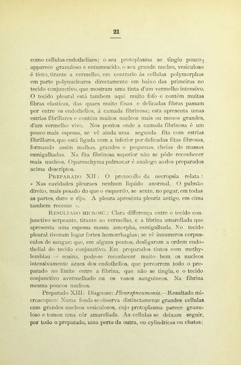 como cellulas endotheliaes; o seu protoplasma se tingiu pouco; apparece granuloso e entumescido, o seu grande núcleo, vesiculoso é tinto, tirante a vermelho, em contrario ás cellulas polymorphas em parte polynucleares directamente em baixo das primeiras no tecido conjunctivo, que mostram uma tinta d’um vermelho intensivo. O tecido pleural está também aqui muito fofo e contém muitas fibras elasticas, das quaes muito finas e delicadas fibras passam por entre os endothelios, á camada fibrinosa; esta apresenta umas estrias fíbrillares e contém muitos núcleos mais ou menos grandes, d’um vermelho vivo. Nos pontos onde a camada fibrinosa é um pouco mais espessa, se vê ainda uma segunda fita com estrias fibrillares, que está ligada com a inferior por delicadas fitas fibrosas, formando assim malhas, grandes e pequenas, cheias de massas esmigalhadas. Na fita fibrinosa superior não se póde reconhecer mais núcleos. O parenchy ma pulmonar é analcgo ao dos preparados acima descriptos. Preparado XII: O protocollo da necropsia relata : « Nas cavidades pleuraes nenhum liquido anormal. O pulmão direito, mais pesado do que o esquerdo, se sente, no pegar, em todas as partes, duro e rijo. A pleura apresenta pleuriz antigo, em cima também recente ». Resultado microsc. : Clara differença entre o tecido con ■ junctivo serpeante, tirante ao vermelho, e a fibrina amarellada que apresenta uma espessa massa amorpha, esmigalhada. No tecido pleural tiveram logar fortes hemorrhagias; se vê innumeros corpús- culos de sangue; que, em alguns pontos, desligaram a ordem endo- thelial do tecido conjunctivo. Em preparados tintos com methy- lemblau — eosina, pode-se reconhecer muito bem os núcleos intensivamente azues dos endothelios, que percorrem todo o pre- parado no limite entre a fibrina, que não se tingiu, e o tecido conjunctivo avermelhado ou os vasos sanguineos. Na fibrina mesma poucos núcleos. Preparado XIII: Diagnose: Pleuropneumonia.—Resultado mi- croscopico: Numa fenda se observa distinctamente grandes cellulas com grandes núcleos vesiculosos, cujo protoplasma parece granu- loso e tomou uma côr amarellada. As cellulas se deixam seguir, por todo o preparado, uma perto da outra, ou cylindricas ou chatas;