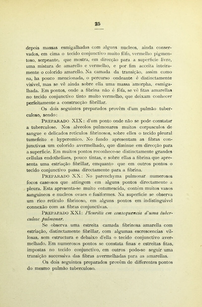depois massas esmigalhadas com alguns núcleos, ainda conser- vados, em cima o tecido conjunctivo muito fofo, vermelho pigmen- toso, serpeante, que mostra, em direcção para a superfície livre, uma mistura de amarello e vermelho, e por fím acceita inteira- mente o colorido amarello. Na camada da transição, assim como na, ha pouco mencionada, o percurso ondeante é distinctamente visivel, mas se vê ainda sobre ella uma massa amorpha, esmiga- lhada. Em pontos, onde a fíbrina não é fôfa, se vê fítas amarellas no tecido conjunctivo tinto muito vermelho, que deixam conhecer perfeitamente a construcção fíbrillar. Os dois seguintes preparados provêm d’um pulmão tuber- culoso, sendo: PreparA-DO XIX: d’um ponto onde não se pode constatar a tuberculose. Nos alvéolos pulmonares muitos corpúsculos de sangue e delicados reticulos fíbrinosos, sobre elles o tecido pleural tumefeito e hyperemico. No fundo apresentam as fíbras con- junctivas um colorido avermelhado, que diminue em direcção para a superfície. Em muitos pontos reconhece-se distinctamente grandes cellulas endotheliaes, pouco tintas, e sobre ellas a fíbrina que apre- senta uma estriação fíbrillar, emquanto que em outros pontos o tecido conjunctivo passa directamente para a fíbrina. Preparado XX: No parenchyma pulmonar numerosos focos caseosos que attingem em alguns pontos directamente a pleura. Esta apresenta-se muito entumescida, contém muitos vasos sanguineos e núcleos ovaes e fusiformes. Na superfície se observa um rico reticulo fíbrinoso, em alguns pontos em indistinguível connexão com as fíbras conjunctivas. Prepapado XXI: Plcuritis cm conseqiuncia d’uma tuber- culose pulmonar. Se observa uma estreita camada fíbrinosa amarella com estriação, distinctamente fíbrillar, com algumas escrescencias vil- losas, sem estructura e debaixo d’ella o tecido conjunctivo aver- melhado, Em numerosos pontos se constata fínas e estreitas fítas, impostas no tecido conjunctivo, em outros poder-se seguir uma transição successiva das fibras avermelhadas para as amarellas. Os dois seguintes preparados provêm de differentes pontos do mesmo pulmão tuberculoso.