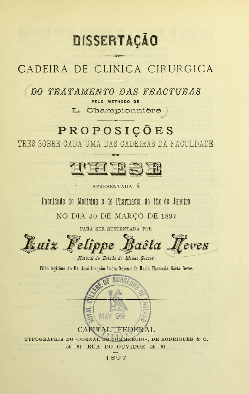 DISSERTAÇÃO ...influi .— CADEIRA DE CLINICA CIRÚRGICA DO TRATAMENTO DAS FRACTURAS PELO METHODO DE X_i. Championníère PROPOSIÇÕES TRES SOBRE CADA DMA DAS CADEIRAS DA FACULDADE APRESENTADA Á Faculdade de Medicina e de Pharmacia do Rio de Janeiro NO DIA 30 DE MARÇO DE 1897 PARA SER SUSTENTADA POR Naiunl do .Estado de Minas Geiaes Filho legitimo do Dr. José Joaquim Baèla Neves e D. Maria Thomasia Baèla Neves 1 897