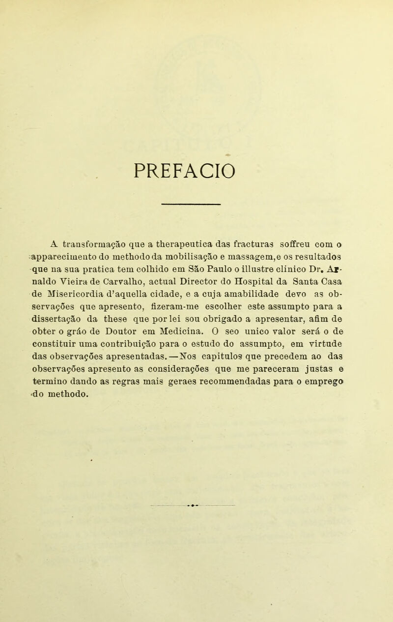 PREFACIO A transformação que a therapeutica das fracturas soffreu com o apparecimento do methododa mobilisação e massagem,e os resultados que na sua pratica tem coibido em São Paulo o illustre clinico Dr. Aj- naldo Vieira de Carvalho, actual Director do Hospital da Santa Casa de Misericórdia d’aquella cidade, e a cuja amabilidade devo as ob- servações que apresento, fizeram-me escolher este assumpto para a dissertação da these que por lei sou obrigado a apresentar, afim de obter o gráo de Doutor em Medicina. O seo unico valor será o de constituir uma contribuição para o estudo do assumpto, em virtude das observações apresentadas.—Nos capítulos que precedem ao das observações apresento as considerações que me pareceram justas e termino dando as regras mais geraes recommendadas para o emprego -do methodo.